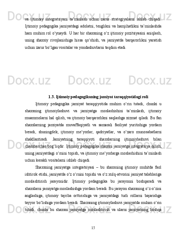 va   ijtimoiy   integratsiyani   ta’minlash   uchun   zarur   strategiyalarni   ishlab   chiqadi.
Ijtimoiy pedagogika jamiyatdagi adolatni, tenglikni va hamjihatlikni ta’minlashda
ham muhim rol o‘ynaydi. U har bir shaxsning o‘z ijtimoiy pozitsiyasini  aniqlash,
uning   shaxsiy   rivojlanishiga   hissa   qo‘shish,   va   jamiyatda   barqarorlikni   yaratish
uchun zarur bo‘lgan vositalar va yondashuvlarni taqdim etadi.
1.3. Ijtimoiy pedagogikaning jamiyat taraqqiyotidagi roli
Ijtimoiy   pedagogika   jamiyat   taraqqiyotida   muhim   o‘rin   tutadi,   chunki   u
shaxsning   ijtimoiylashuvi   va   jamiyatga   moslashishini   ta’minlash,   ijtimoiy
muammolarni hal qilish, va ijtimoiy barqarorlikni saqlashga xizmat qiladi. Bu fan
shaxslarning   jamiyatda   muvaffaqiyatli   va   samarali   faoliyat   yuritishiga   yordam
beradi,   shuningdek,   ijtimoiy   me’yorlar,   qadriyatlar,   va   o‘zaro   munosabatlarni
shakllantiradi.   Jamiyatning   taraqqiyoti   shaxslarning   ijtimoiylashuvi   bilan
chambarchas bog‘liqdir. Ijtimoiy pedagogika shaxsni jamiyatga integratsiya qilish,
uning jamiyatdagi o‘rnini topish, va ijtimoiy me’yorlarga moslashishini ta’minlash
uchun kerakli vositalarni ishlab chiqadi.
Shaxsning   jamiyatga   integratsiyasi   –   bu   shaxsning   ijtimoiy   muhitda   faol
ishtirok etishi, jamiyatda o‘z o‘rnini topishi va o‘z xulq-atvorini jamiyat talablariga
moslashtirish   jarayonidir.   Ijtimoiy   pedagogika   bu   jarayonni   boshqaradi   va
shaxslarni jamiyatga moslashishga yordam beradi. Bu jarayon shaxsning o‘z-o‘zini
anglashiga,   ijtimoiy   tajriba   orttirishiga   va   jamiyatdagi   turli   rollarni   bajarishga
tayyor bo‘lishiga yordam beradi. Shaxsning ijtimoiylashuvi jamiyatda muhim o‘rin
tutadi,   chunki   bu   shaxsni   jamiyatga   moslashtirish   va   ularni   jamiyatning   boshqa
15 
