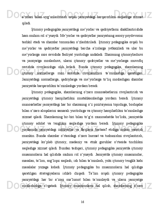 a’zolari   bilan   uyg‘unlashtirish   orqali   jamiyatdagi   barqarorlikni   saqlashga   xizmat
qiladi.
Ijtimoiy pedagogika jamiyatdagi me’yorlar va qadriyatlarni shakllantirishda
ham muhim rol o‘ynaydi. Me’yorlar va qadriyatlar jamiyatning asosiy poydevorini
tashkil   etadi   va   shaxslar   tomonidan   o‘zlashtiriladi.   Ijtimoiy   pedagogika   orqali   bu
me’yorlar   va   qadriyatlar   jamiyatdagi   barcha   a’zolarga   yetkaziladi   va   ular   bu
me’yorlarga  mos  ravishda   faoliyat  yuritishga  undaladi.  Shaxsning   ijtimoiylashuvi
va   jamiyatga   moslashuvi,   ularni   ijtimoiy   qadriyatlar   va   me’yorlarga   muvofiq
ravishda   rivojlanishga   olib   keladi.   Bunda   ijtimoiy   pedagogika,   shaxslarning
ijtimoiy   normallarga   mos   ravishda   rivojlanishini   ta’minlashga   qaratilgan.
Jamiyatdagi   normallarga,   qadriylarga   va   me’yorlarga   to‘liq   moslashgan   shaxslar
jamiyatda barqarorlikni ta’minlashga yordam beradi.
Ijtimoiy   pedagogika,   shaxslarning   o‘zaro   munosabatlarini   rivojlantirish   va
jamiyatdagi   ijtimoiy   hamjihatlikni   mustahkamlashga   yordam   beradi.   Ijtimoiy
munosabatlar  jamiyatdagi har bir shaxsning  o‘z pozitsiyasini  topishiga, boshqalar
bilan o‘zaro aloqalarini samarali yuritishiga va ijtimoiy hamjihatlikni ta’minlashga
xizmat   qiladi.   Shaxslarning   bir-biri   bilan   to‘g‘ri   munosabatda   bo‘lishi,   jamiyatda
ijtimoiy   adolat   va   tenglikni   saqlashga   yordam   beradi.   Ijtimoiy   pedagogika
yordamida   jamiyatdagi   ziddiyatlar   va   farqlarni   bartaraf   etishga   imkon   yaratish
mumkin.   Bunda   shaxslar   o‘rtasidagi   o‘zaro   hurmat   va   tushunishni   rivojlantirish,
jamiyatdagi   ko‘plab   ijtimoiy,   madaniy   va   etnik   guruhlar   o‘rtasida   tinchlikni
saqlashga  xizmat  qiladi.  Bundan   tashqari,  ijtimoiy  pedagogika  jamiyatda  ijtimoiy
muammolarni   hal   qilishda   muhim   rol   o‘ynaydi.   Jamiyatda   ijtimoiy   muammolar,
masalan, ta’lim, sog‘liqni saqlash,  ish bilan ta’minlash, yoki ijtimoiy tenglik kabi
masalalar   yuzaga   keladi.   Ijtimoiy   pedagogika   bu   muammolarni   hal   qilishga
qaratilgan   strategiyalarni   ishlab   chiqadi.   Ta’lim   orqali   ijtimoiy   pedagogika
jamiyatdagi   har   bir   a’zoni   ma’lumot   bilan   ta’minlaydi   va   ularni   jamiyatga
moslashishga   o‘rgatadi.   Ijtimoiy   muammolarni   hal   qilish,   shaxslarning   o‘zaro
16 