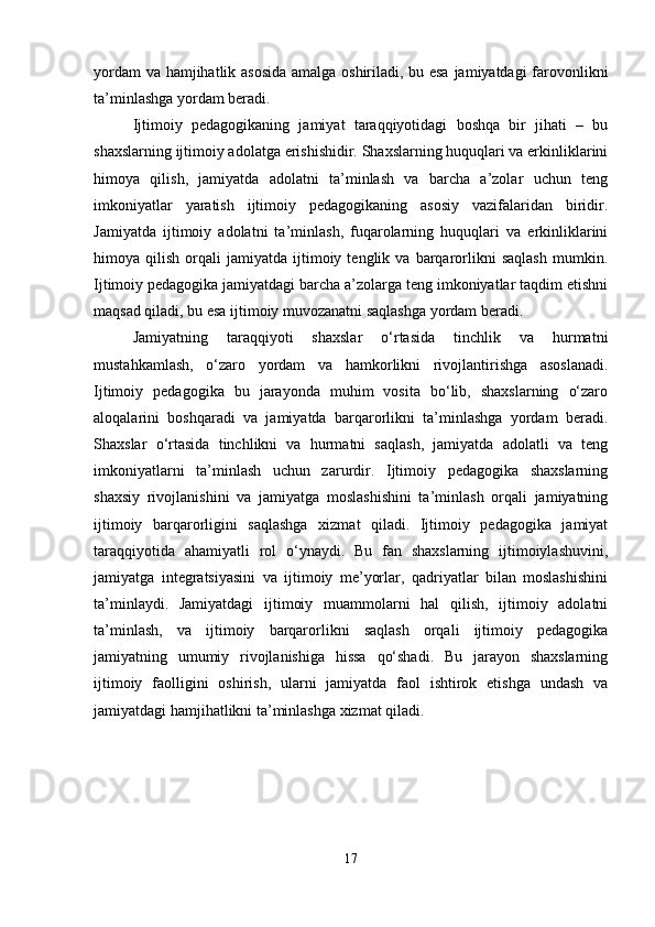 yordam va hamjihatlik asosida amalga oshiriladi, bu esa jamiyatdagi farovonlikni
ta’minlashga yordam beradi.
Ijtimoiy   pedagogikaning   jamiyat   taraqqiyotidagi   boshqa   bir   jihati   –   bu
shaxslarning ijtimoiy adolatga erishishidir. Shaxslarning huquqlari va erkinliklarini
himoya   qilish,   jamiyatda   adolatni   ta’minlash   va   barcha   a’zolar   uchun   teng
imkoniyatlar   yaratish   ijtimoiy   pedagogikaning   asosiy   vazifalaridan   biridir.
Jamiyatda   ijtimoiy   adolatni   ta’minlash,   fuqarolarning   huquqlari   va   erkinliklarini
himoya  qilish   orqali   jamiyatda   ijtimoiy   tenglik  va   barqarorlikni   saqlash   mumkin.
Ijtimoiy pedagogika jamiyatdagi barcha a’zolarga teng imkoniyatlar taqdim etishni
maqsad qiladi, bu esa ijtimoiy muvozanatni saqlashga yordam beradi.
Jamiyatning   taraqqiyoti   shaxslar   o‘rtasida   tinchlik   va   hurmatni
mustahkamlash,   o‘zaro   yordam   va   hamkorlikni   rivojlantirishga   asoslanadi.
Ijtimoiy   pedagogika   bu   jarayonda   muhim   vosita   bo‘lib,   shaxslarning   o‘zaro
aloqalarini   boshqaradi   va   jamiyatda   barqarorlikni   ta’minlashga   yordam   beradi.
Shaxslar   o‘rtasida   tinchlikni   va   hurmatni   saqlash,   jamiyatda   adolatli   va   teng
imkoniyatlarni   ta’minlash   uchun   zarurdir.   Ijtimoiy   pedagogika   shaxslarning
shaxsiy   rivojlanishini   va   jamiyatga   moslashishini   ta’minlash   orqali   jamiyatning
ijtimoiy   barqarorligini   saqlashga   xizmat   qiladi.   Ijtimoiy   pedagogika   jamiyat
taraqqiyotida   ahamiyatli   rol   o‘ynaydi.   Bu   fan   shaxslarning   ijtimoiylashuvini,
jamiyatga   integratsiyasini   va   ijtimoiy   me’yorlar,   qadriyatlar   bilan   moslashishini
ta’minlaydi.   Jamiyatdagi   ijtimoiy   muammolarni   hal   qilish,   ijtimoiy   adolatni
ta’minlash,   va   ijtimoiy   barqarorlikni   saqlash   orqali   ijtimoiy   pedagogika
jamiyatning   umumiy   rivojlanishiga   hissa   qo‘shadi.   Bu   jarayon   shaxslarning
ijtimoiy   faolligini   oshirish,   ularni   jamiyatda   faol   ishtirok   etishga   undash   va
jamiyatdagi hamjihatlikni ta’minlashga xizmat qiladi.
17 