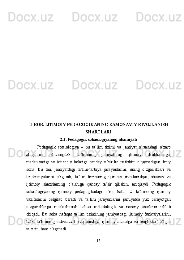 II-BOB. IJTIMOIY PEDAGOGIKANING ZAMONAVIY RIVOJLANISH
SHARTLARI
2.1.  Pedagogik sotsiologiyaning ahamiyati
Pedagogik   sotsiologiya   –   bu   ta’lim   tizimi   va   jamiyat   o‘rtasidagi   o‘zaro
aloqalarni,   shuningdek,   ta’limning   jamiyatning   ijtimoiy   strukturasiga,
madaniyatiga   va   iqtisodiy   holatiga   qanday   ta’sir   ko‘rsatishini   o‘rganadigan   ilmiy
soha.   Bu   fan,   jamiyatdagi   ta’lim-tarbiya   jarayonlarini,   uning   o‘zgarishlari   va
tendensiyalarini   o‘rganib,   ta’lim   tizimining   ijtimoiy   rivojlanishga,   shaxsiy   va
ijtimoiy   shaxslarning   o‘sishiga   qanday   ta’sir   qilishini   aniqlaydi.   Pedagogik
sotsiologiyaning   ijtimoiy   pedagogikadagi   o‘rni   katta.   U   ta’limning   ijtimoiy
vazifalarini   belgilab   beradi   va   ta’lim   jarayonlarini   jamiyatda   yuz   berayotgan
o‘zgarishlarga   moslashtirish   uchun   metodologik   va   nazariy   asoslarni   ishlab
chiqadi.   Bu   soha   nafaqat   ta’lim   tizimining   jamiyatdagi   ijtimoiy   funktsiyalarini,
balki   ta’limning   indivudual   rivojlanishga,   ijtimoiy   adolatga   va   tenglikka   bo‘lgan
ta’sirini ham o‘rganadi.
18 