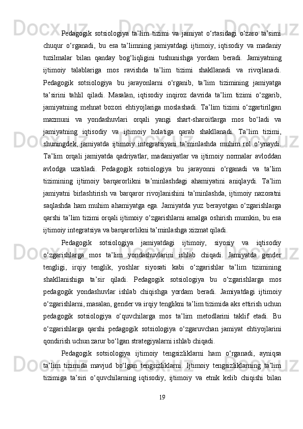 Pedagogik   sotsiologiya   ta’lim   tizimi   va   jamiyat   o‘rtasidagi   o‘zaro   ta’sirni
chuqur   o‘rganadi,   bu   esa   ta’limning   jamiyatdagi   ijtimoiy,   iqtisodiy   va   madaniy
tuzilmalar   bilan   qanday   bog‘liqligini   tushunishga   yordam   beradi.   Jamiyatning
ijtimoiy   talablariga   mos   ravishda   ta’lim   tizimi   shakllanadi   va   rivojlanadi.
Pedagogik   sotsiologiya   bu   jarayonlarni   o‘rganib,   ta’lim   tizimining   jamiyatga
ta’sirini   tahlil   qiladi.   Masalan,   iqtisodiy   inqiroz   davrida   ta’lim   tizimi   o‘zgarib,
jamiyatning   mehnat   bozori   ehtiyojlariga   moslashadi.   Ta’lim   tizimi   o‘zgartirilgan
mazmuni   va   yondashuvlari   orqali   yangi   shart-sharoitlarga   mos   bo‘ladi   va
jamiyatning   iqtisodiy   va   ijtimoiy   holatiga   qarab   shakllanadi.   Ta’lim   tizimi,
shuningdek,   jamiyatda   ijtimoiy   integratsiyani   ta’minlashda   muhim   rol   o‘ynaydi.
Ta’lim   orqali   jamiyatda   qadriyatlar,   madaniyatlar   va   ijtimoiy   normalar   avloddan
avlodga   uzatiladi.   Pedagogik   sotsiologiya   bu   jarayonni   o‘rganadi   va   ta’lim
tizimining   ijtimoiy   barqarorlikni   ta’minlashdagi   ahamiyatini   aniqlaydi.   Ta’lim
jamiyatni   birlashtirish   va   barqaror   rivojlanishini   ta’minlashda,   ijtimoiy   nazoratni
saqlashda   ham   muhim   ahamiyatga   ega.   Jamiyatda   yuz   berayotgan   o‘zgarishlarga
qarshi ta’lim tizimi orqali ijtimoiy o‘zgarishlarni amalga oshirish mumkin, bu esa
ijtimoiy integratsiya va barqarorlikni ta’minlashga xizmat qiladi.
Pedagogik   sotsiologiya   jamiyatdagi   ijtimoiy,   siyosiy   va   iqtisodiy
o‘zgarishlarga   mos   ta’lim   yondashuvlarini   ishlab   chiqadi.   Jamiyatda   gender
tengligi,   irqiy   tenglik,   yoshlar   siyosati   kabi   o‘zgarishlar   ta’lim   tizimining
shakllanishiga   ta’sir   qiladi.   Pedagogik   sotsiologiya   bu   o‘zgarishlarga   mos
pedagogik   yondashuvlar   ishlab   chiqishga   yordam   beradi.   Jamiyatdagi   ijtimoiy
o‘zgarishlarni, masalan, gender va irqiy tenglikni ta’lim tizimida aks ettirish uchun
pedagogik   sotsiologiya   o‘quvchilarga   mos   ta’lim   metodlarini   taklif   etadi.   Bu
o‘zgarishlarga   qarshi   pedagogik   sotsiologiya   o‘zgaruvchan   jamiyat   ehtiyojlarini
qondirish uchun zarur bo‘lgan strategiyalarni ishlab chiqadi.
Pedagogik   sotsiologiya   ijtimoiy   tengsizliklarni   ham   o‘rganadi,   ayniqsa
ta’lim   tizimida   mavjud   bo‘lgan   tengsizliklarni.   Ijtimoiy   tengsizliklarning   ta’lim
tizimiga   ta’siri   o‘quvchilarning   iqtisodiy,   ijtimoiy   va   etnik   kelib   chiqishi   bilan
19 