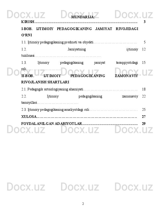 MUNDARIJA:
KIRISH................................................................................................................. 3
I-BOB.   IJTIMOIY   PEDAGOGIKANING   JAMIYAT   RIVOJIDAGI
O‘RNI
1.1.   Ijtimoiy pedagogikaning predmeti va obyekti……………………………… 5
1.2.   Jamiyatning   ijtimoiy
tuzilmasi………………………………………………. 12
1.3.   Ijtimoiy   pedagogikaning   jamiyat   taraqqiyotidagi
roli ……………………….. 15
II-BOB.   IJTIMOIY   PEDAGOGIKANING   ZAMONAVIY
RIVOJLANISH SHARTLARI
2.1.  Pedagogik sotsiologiyaning ahamiyati ……………………………………… 18
2.2.   Ijtimoiy   pedagogikaning   zamonaviy
tamoyillari… …………………………. 22
2.3.   Ijtimoiy pedagogikaning amaliyotdagi roli…………………………………. 25
XULOSA……………………………………………………………………….. 27
FOYDALANILGAN ADABIYOTLAR............................................................. 29
2 