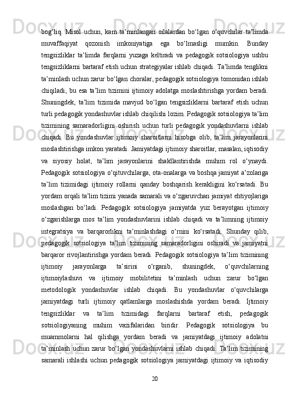 bog‘liq.   Misol   uchun,   kam   ta’minlangan   oilalardan   bo‘lgan   o‘quvchilar   ta’limda
muvaffaqiyat   qozonish   imkoniyatiga   ega   bo‘lmasligi   mumkin.   Bunday
tengsizliklar   ta’limda   farqlarni   yuzaga   keltiradi   va   pedagogik   sotsiologiya   ushbu
tengsizliklarni bartaraf etish uchun strategiyalar ishlab chiqadi. Ta’limda tenglikni
ta’minlash uchun zarur bo‘lgan choralar, pedagogik sotsiologiya tomonidan ishlab
chiqiladi,  bu   esa   ta’lim   tizimini   ijtimoiy  adolatga   moslashtirishga   yordam   beradi.
Shuningdek,   ta’lim   tizimida   mavjud   bo‘lgan   tengsizliklarni   bartaraf   etish   uchun
turli pedagogik yondashuvlar ishlab chiqilishi lozim. Pedagogik sotsiologiya ta’lim
tizimining   samaradorligini   oshirish   uchun   turli   pedagogik   yondashuvlarni   ishlab
chiqadi.   Bu   yondashuvlar   ijtimoiy   sharoitlarni   hisobga   olib,   ta’lim   jarayonlarini
moslashtirishga imkon yaratadi. Jamiyatdagi ijtimoiy sharoitlar, masalan, iqtisodiy
va   siyosiy   holat,   ta’lim   jarayonlarini   shakllantirishda   muhim   rol   o‘ynaydi.
Pedagogik sotsiologiya o‘qituvchilarga, ota-onalarga va boshqa jamiyat a’zolariga
ta’lim   tizimidagi   ijtimoiy   rollarni   qanday   boshqarish   kerakligini   ko‘rsatadi.   Bu
yordam orqali ta’lim tizimi yanada samarali va o‘zgaruvchan jamiyat ehtiyojlariga
moslashgan   bo‘ladi.   Pedagogik   sotsiologiya   jamiyatda   yuz   berayotgan   ijtimoiy
o‘zgarishlarga   mos   ta’lim   yondashuvlarini   ishlab   chiqadi   va   ta’limning   ijtimoiy
integratsiya   va   barqarorlikni   ta’minlashdagi   o‘rnini   ko‘rsatadi.   Shunday   qilib,
pedagogik   sotsiologiya   ta’lim   tizimining   samaradorligini   oshiradi   va   jamiyatni
barqaror   rivojlantirishga   yordam   beradi.   Pedagogik   sotsiologiya   ta’lim   tizimining
ijtimoiy   jarayonlarga   ta’sirini   o‘rganib,   shuningdek,   o‘quvchilarning
ijtimoiylashuvi   va   ijtimoiy   mobilitetini   ta’minlash   uchun   zarur   bo‘lgan
metodologik   yondashuvlar   ishlab   chiqadi.   Bu   yondashuvlar   o‘quvchilarga
jamiyatdagi   turli   ijtimoiy   qatlamlarga   moslashishda   yordam   beradi.   Ijtimoiy
tengsizliklar   va   ta’lim   tizimidagi   farqlarni   bartaraf   etish,   pedagogik
sotsiologiyaning   muhim   vazifalaridan   biridir.   Pedagogik   sotsiologiya   bu
muammolarni   hal   qilishga   yordam   beradi   va   jamiyatdagi   ijtimoiy   adolatni
ta’minlash   uchun   zarur   bo‘lgan   yondashuvlarni   ishlab   chiqadi.   Ta’lim   tizimining
samarali   ishlashi   uchun   pedagogik   sotsiologiya   jamiyatdagi   ijtimoiy   va   iqtisodiy
20 