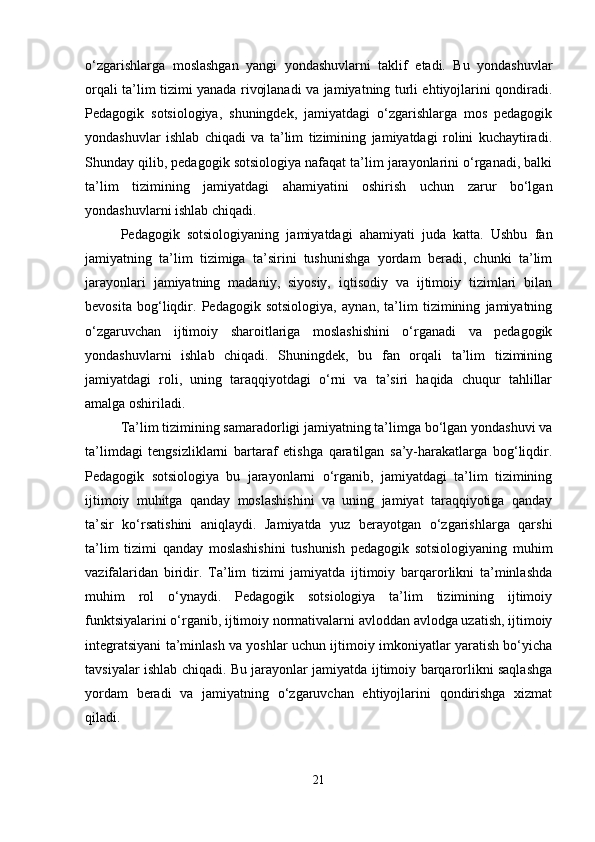o‘zgarishlarga   moslashgan   yangi   yondashuvlarni   taklif   etadi.   Bu   yondashuvlar
orqali ta’lim tizimi yanada rivojlanadi va jamiyatning turli ehtiyojlarini qondiradi.
Pedagogik   sotsiologiya,   shuningdek,   jamiyatdagi   o‘zgarishlarga   mos   pedagogik
yondashuvlar   ishlab   chiqadi   va   ta’lim   tizimining   jamiyatdagi   rolini   kuchaytiradi.
Shunday qilib, pedagogik sotsiologiya nafaqat ta’lim jarayonlarini o‘rganadi, balki
ta’lim   tizimining   jamiyatdagi   ahamiyatini   oshirish   uchun   zarur   bo‘lgan
yondashuvlarni ishlab chiqadi.
Pedagogik   sotsiologiyaning   jamiyatdagi   ahamiyati   juda   katta.   Ushbu   fan
jamiyatning   ta’lim   tizimiga   ta’sirini   tushunishga   yordam   beradi,   chunki   ta’lim
jarayonlari   jamiyatning   madaniy,   siyosiy,   iqtisodiy   va   ijtimoiy   tizimlari   bilan
bevosita   bog‘liqdir.   Pedagogik   sotsiologiya,   aynan,   ta’lim   tizimining   jamiyatning
o‘zgaruvchan   ijtimoiy   sharoitlariga   moslashishini   o‘rganadi   va   pedagogik
yondashuvlarni   ishlab   chiqadi.   Shuningdek,   bu   fan   orqali   ta’lim   tizimining
jamiyatdagi   roli,   uning   taraqqiyotdagi   o‘rni   va   ta’siri   haqida   chuqur   tahlillar
amalga oshiriladi.
Ta’lim tizimining samaradorligi jamiyatning ta’limga bo‘lgan yondashuvi va
ta’limdagi   tengsizliklarni   bartaraf   etishga   qaratilgan   sa’y-harakatlarga   bog‘liqdir.
Pedagogik   sotsiologiya   bu   jarayonlarni   o‘rganib,   jamiyatdagi   ta’lim   tizimining
ijtimoiy   muhitga   qanday   moslashishini   va   uning   jamiyat   taraqqiyotiga   qanday
ta’sir   ko‘rsatishini   aniqlaydi.   Jamiyatda   yuz   berayotgan   o‘zgarishlarga   qarshi
ta’lim   tizimi   qanday   moslashishini   tushunish   pedagogik   sotsiologiyaning   muhim
vazifalaridan   biridir.   Ta’lim   tizimi   jamiyatda   ijtimoiy   barqarorlikni   ta’minlashda
muhim   rol   o‘ynaydi.   Pedagogik   sotsiologiya   ta’lim   tizimining   ijtimoiy
funktsiyalarini o‘rganib, ijtimoiy normativalarni avloddan avlodga uzatish, ijtimoiy
integratsiyani ta’minlash va yoshlar uchun ijtimoiy imkoniyatlar yaratish bo‘yicha
tavsiyalar ishlab chiqadi. Bu jarayonlar jamiyatda ijtimoiy barqarorlikni saqlashga
yordam   beradi   va   jamiyatning   o‘zgaruvchan   ehtiyojlarini   qondirishga   xizmat
qiladi.
21 
