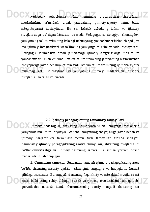 Pedagogik   sotsiologiya   ta’lim   tizimining   o‘zgaruvchan   sharoitlarga
moslashishini   ta’minlash   orqali   jamiyatning   ijtimoiy-siyosiy   tizimi   bilan
integratsiyasini   kuchaytiradi.   Bu   esa   kelajak   avlodning   ta’lim   va   ijtimoiy
rivojlanishiga   qo‘shgan   hissasini   oshiradi.   Pedagogik   sotsiologiya,   shuningdek,
jamiyatning ta’lim tizimining kelajagi uchun yangi yondashuvlar ishlab chiqadi, bu
esa   ijtimoiy   integratsiyani   va   ta’limning   jamiyatga   ta’sirini   yanada   kuchaytiradi.
Pedagogik   sotsiologiya   orqali   jamiyatdagi   ijtimoiy   o‘zgarishlarga   mos   ta’lim
yondashuvlari ishlab chiqiladi, bu esa ta’lim tizimining jamiyatning o‘zgaruvchan
ehtiyojlariga javob berishini ta’minlaydi. Bu fan ta’lim tizimining ijtimoiy-siyosiy
muhitdagi   rolini   kuchaytiradi   va   jamiyatning   ijtimoiy,   madaniy   va   iqtisodiy
rivojlanishiga ta’sir ko‘rsatadi.
2.2.  Ijtimoiy pedagogikaning zamonaviy tamoyillari
Ijtimoiy   pedagogika,   shaxsning   ijtimoiylashuvi   va   jamiyatga   moslashish
jarayonida muhim rol o‘ynaydi. Bu soha jamiyatning ehtiyojlariga javob berish va
ijtimoiy   barqarorlikni   ta’minlash   uchun   turli   tamoyillar   asosida   ishlaydi.
Zamonaviy   ijtimoiy   pedagogikaning   asosiy   tamoyillari,   shaxsning   rivojlanishini
qo‘llab-quvvatlashga   va   ijtimoiy   tizimning   samarali   ishlashiga   yordam   berish
maqsadida ishlab chiqilgan.
1. Gumanizm tamoyili.   Gumanizm tamoyili ijtimoiy pedagogikaning asosi
bo‘lib,   shaxsning   insoniy   qadrini,   erkinligini,   tengligini   va   huquqlarini   hurmat
qilishga asoslanadi. Bu tamoyil, shaxsning faqat ilmiy va intelektual rivojlanishini
emas,   balki   uning   ruhiy,   ahloqiy,   estetik   va   ijtimoiy   rivojlanishini   ham   qo‘llab-
quvvatlashni   nazarda   tutadi.   Gumanizmning   asosiy   maqsadi   shaxsning   har
22 