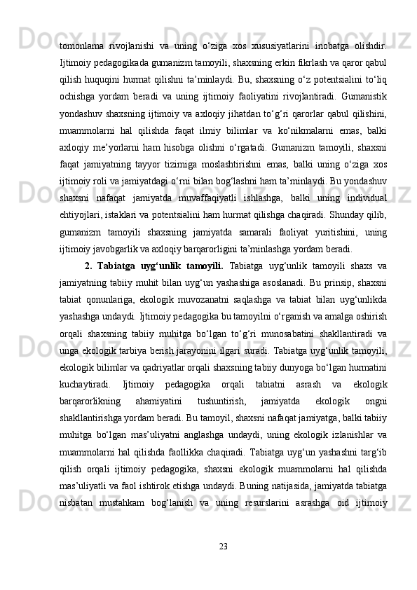 tomonlama   rivojlanishi   va   uning   o‘ziga   xos   xususiyatlarini   inobatga   olishdir.
Ijtimoiy pedagogikada gumanizm tamoyili, shaxsning erkin fikrlash va qaror qabul
qilish huquqini  hurmat  qilishni  ta’minlaydi. Bu, shaxsning o‘z potentsialini  to‘liq
ochishga   yordam   beradi   va   uning   ijtimoiy   faoliyatini   rivojlantiradi.   Gumanistik
yondashuv   shaxsning   ijtimoiy   va  axloqiy   jihatdan  to‘g‘ri   qarorlar   qabul   qilishini,
muammolarni   hal   qilishda   faqat   ilmiy   bilimlar   va   ko‘nikmalarni   emas,   balki
axloqiy   me’yorlarni   ham   hisobga   olishni   o‘rgatadi.   Gumanizm   tamoyili,   shaxsni
faqat   jamiyatning   tayyor   tizimiga   moslashtirishni   emas,   balki   uning   o‘ziga   xos
ijtimoiy roli va jamiyatdagi o‘rni bilan bog‘lashni ham ta’minlaydi. Bu yondashuv
shaxsni   nafaqat   jamiyatda   muvaffaqiyatli   ishlashga,   balki   uning   individual
ehtiyojlari, istaklari va potentsialini ham hurmat qilishga chaqiradi. Shunday qilib,
gumanizm   tamoyili   shaxsning   jamiyatda   samarali   faoliyat   yuritishini,   uning
ijtimoiy javobgarlik va axloqiy barqarorligini ta’minlashga yordam beradi.
2.   Tabiatga   uyg‘unlik   tamoyili.   Tabiatga   uyg‘unlik   tamoyili   shaxs   va
jamiyatning tabiiy  muhit   bilan uyg‘un yashashiga  asoslanadi.  Bu  prinsip,  shaxsni
tabiat   qonunlariga,   ekologik   muvozanatni   saqlashga   va   tabiat   bilan   uyg‘unlikda
yashashga undaydi. Ijtimoiy pedagogika bu tamoyilni o‘rganish va amalga oshirish
orqali   shaxsning   tabiiy   muhitga   bo‘lgan   to‘g‘ri   munosabatini   shakllantiradi   va
unga ekologik tarbiya berish jarayonini ilgari suradi. Tabiatga uyg‘unlik tamoyili,
ekologik bilimlar va qadriyatlar orqali shaxsning tabiiy dunyoga bo‘lgan hurmatini
kuchaytiradi.   Ijtimoiy   pedagogika   orqali   tabiatni   asrash   va   ekologik
barqarorlikning   ahamiyatini   tushuntirish,   jamiyatda   ekologik   ongni
shakllantirishga yordam beradi. Bu tamoyil, shaxsni nafaqat jamiyatga, balki tabiiy
muhitga   bo‘lgan   mas’uliyatni   anglashga   undaydi,   uning   ekologik   izlanishlar   va
muammolarni   hal   qilishda   faollikka   chaqiradi.   Tabiatga   uyg‘un   yashashni   targ‘ib
qilish   orqali   ijtimoiy   pedagogika,   shaxsni   ekologik   muammolarni   hal   qilishda
mas’uliyatli va faol ishtirok etishga undaydi. Buning natijasida, jamiyatda tabiatga
nisbatan   mustahkam   bog‘lanish   va   uning   resurslarini   asrashga   oid   ijtimoiy
23 