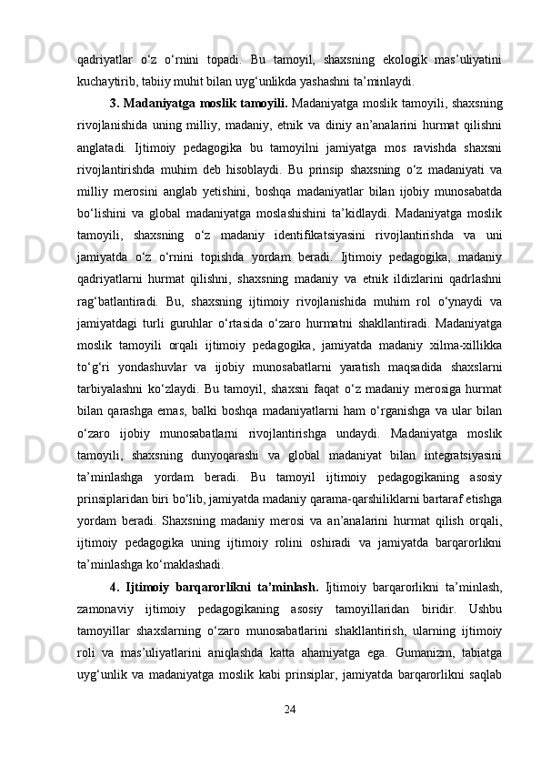 qadriyatlar   o‘z   o‘rnini   topadi.   Bu   tamoyil,   shaxsning   ekologik   mas’uliyatini
kuchaytirib, tabiiy muhit bilan uyg‘unlikda yashashni ta’minlaydi.
3. Madaniyatga moslik tamoyili.   Madaniyatga moslik tamoyili, shaxsning
rivojlanishida   uning   milliy,   madaniy,   etnik   va   diniy   an’analarini   hurmat   qilishni
anglatadi.   Ijtimoiy   pedagogika   bu   tamoyilni   jamiyatga   mos   ravishda   shaxsni
rivojlantirishda   muhim   deb   hisoblaydi.   Bu   prinsip   shaxsning   o‘z   madaniyati   va
milliy   merosini   anglab   yetishini,   boshqa   madaniyatlar   bilan   ijobiy   munosabatda
bo‘lishini   va   global   madaniyatga   moslashishini   ta’kidlaydi.   Madaniyatga   moslik
tamoyili,   shaxsning   o‘z   madaniy   identifikatsiyasini   rivojlantirishda   va   uni
jamiyatda   o‘z   o‘rnini   topishda   yordam   beradi.   Ijtimoiy   pedagogika,   madaniy
qadriyatlarni   hurmat   qilishni,   shaxsning   madaniy   va   etnik   ildizlarini   qadrlashni
rag‘batlantiradi.   Bu,   shaxsning   ijtimoiy   rivojlanishida   muhim   rol   o‘ynaydi   va
jamiyatdagi   turli   guruhlar   o‘rtasida   o‘zaro   hurmatni   shakllantiradi.   Madaniyatga
moslik   tamoyili   orqali   ijtimoiy   pedagogika,   jamiyatda   madaniy   xilma-xillikka
to‘g‘ri   yondashuvlar   va   ijobiy   munosabatlarni   yaratish   maqsadida   shaxslarni
tarbiyalashni   ko‘zlaydi.   Bu   tamoyil,   shaxsni   faqat   o‘z   madaniy   merosiga   hurmat
bilan   qarashga   emas,   balki   boshqa   madaniyatlarni   ham   o‘rganishga   va   ular   bilan
o‘zaro   ijobiy   munosabatlarni   rivojlantirishga   undaydi.   Madaniyatga   moslik
tamoyili,   shaxsning   dunyoqarashi   va   global   madaniyat   bilan   integratsiyasini
ta’minlashga   yordam   beradi.   Bu   tamoyil   ijtimoiy   pedagogikaning   asosiy
prinsiplaridan biri bo‘lib, jamiyatda madaniy qarama-qarshiliklarni bartaraf etishga
yordam   beradi.   Shaxsning   madaniy   merosi   va   an’analarini   hurmat   qilish   orqali,
ijtimoiy   pedagogika   uning   ijtimoiy   rolini   oshiradi   va   jamiyatda   barqarorlikni
ta’minlashga ko‘maklashadi.
4.   Ijtimoiy   barqarorlikni   ta’minlash.   Ijtimoiy   barqarorlikni   ta’minlash,
zamonaviy   ijtimoiy   pedagogikaning   asosiy   tamoyillaridan   biridir.   Ushbu
tamoyillar   shaxslarning   o‘zaro   munosabatlarini   shakllantirish,   ularning   ijtimoiy
roli   va   mas’uliyatlarini   aniqlashda   katta   ahamiyatga   ega.   Gumanizm,   tabiatga
uyg‘unlik   va   madaniyatga   moslik   kabi   prinsiplar,   jamiyatda   barqarorlikni   saqlab
24 