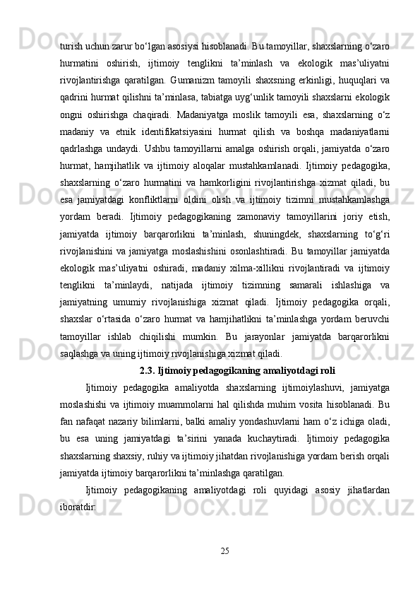 turish uchun zarur bo‘lgan asosiysi hisoblanadi. Bu tamoyillar, shaxslarning o‘zaro
hurmatini   oshirish,   ijtimoiy   tenglikni   ta’minlash   va   ekologik   mas’uliyatni
rivojlantirishga   qaratilgan.   Gumanizm   tamoyili   shaxsning   erkinligi,   huquqlari   va
qadrini hurmat qilishni ta’minlasa, tabiatga uyg‘unlik tamoyili shaxslarni ekologik
ongni   oshirishga   chaqiradi.   Madaniyatga   moslik   tamoyili   esa,   shaxslarning   o‘z
madaniy   va   etnik   identifikatsiyasini   hurmat   qilish   va   boshqa   madaniyatlarni
qadrlashga   undaydi.   Ushbu   tamoyillarni   amalga   oshirish   orqali,   jamiyatda   o‘zaro
hurmat,   hamjihatlik   va   ijtimoiy   aloqalar   mustahkamlanadi.   Ijtimoiy   pedagogika,
shaxslarning   o‘zaro   hurmatini   va   hamkorligini   rivojlantirishga   xizmat   qiladi,   bu
esa   jamiyatdagi   konfliktlarni   oldini   olish   va   ijtimoiy   tizimni   mustahkamlashga
yordam   beradi.   Ijtimoiy   pedagogikaning   zamonaviy   tamoyillarini   joriy   etish,
jamiyatda   ijtimoiy   barqarorlikni   ta’minlash,   shuningdek,   shaxslarning   to‘g‘ri
rivojlanishini   va   jamiyatga   moslashishini   osonlashtiradi.   Bu   tamoyillar   jamiyatda
ekologik   mas’uliyatni   oshiradi,   madaniy   xilma-xillikni   rivojlantiradi   va   ijtimoiy
tenglikni   ta’minlaydi,   natijada   ijtimoiy   tizimning   samarali   ishlashiga   va
jamiyatning   umumiy   rivojlanishiga   xizmat   qiladi.   Ijtimoiy   pedagogika   orqali,
shaxslar   o‘rtasida   o‘zaro   hurmat   va   hamjihatlikni   ta’minlashga   yordam   beruvchi
tamoyillar   ishlab   chiqilishi   mumkin.   Bu   jarayonlar   jamiyatda   barqarorlikni
saqlashga va uning ijtimoiy rivojlanishiga xizmat qiladi.
2.3.   Ijtimoiy pedagogikaning amaliyotdagi roli
Ijtimoiy   pedagogika   amaliyotda   shaxslarning   ijtimoiylashuvi,   jamiyatga
moslashishi   va   ijtimoiy   muammolarni   hal   qilishda   muhim   vosita   hisoblanadi.   Bu
fan nafaqat  nazariy bilimlarni, balki amaliy yondashuvlarni  ham o‘z ichiga oladi,
bu   esa   uning   jamiyatdagi   ta’sirini   yanada   kuchaytiradi.   Ijtimoiy   pedagogika
shaxslarning shaxsiy, ruhiy va ijtimoiy jihatdan rivojlanishiga yordam berish orqali
jamiyatda ijtimoiy barqarorlikni ta’minlashga qaratilgan.
Ijtimoiy   pedagogikaning   amaliyotdagi   roli   quyidagi   asosiy   jihatlardan
iboratdir:
25 
