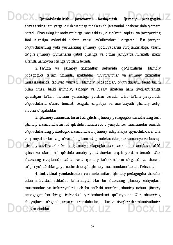 1. Ijtimoiylashtirish   jarayonini   boshqarish .   Ijtimoiy   pedagogika
shaxslarning jamiyatga kirish va unga moslashish jarayonini boshqarishda yordam
beradi. Shaxsning ijtimoiy muhitga moslashishi, o‘z o‘rnini topishi va jamiyatning
faol   a’zosiga   aylanishi   uchun   zarur   ko‘nikmalarni   o‘rgatadi.   Bu   jarayon
o‘quvchilarning   yoki   yoshlarning   ijtimoiy   qobiliyatlarini   rivojlantirishga,   ularni
to‘g‘ri   ijtimoiy   qiymatlarni   qabul   qilishga   va   o‘zini   jamiyatda   hurmatli   shaxs
sifatida namoyon etishga yordam beradi.
2. Ta’lim   va   ijtimoiy   xizmatlar   sohasida   qo‘llanilishi .   Ijtimoiy
pedagogika   ta’lim   tizimida,   maktablar,   universitetlar   va   ijtimoiy   xizmatlar
muassasalarida   faoliyat   yuritadi.   Ijtimoiy   pedagoglar,   o‘quvchilarni   faqat   bilim
bilan   emas,   balki   ijtimoiy,   axloqiy   va   hissiy   jihatdan   ham   rivojlantirishga
qaratilgan   ta’lim   tizimini   yaratishga   yordam   beradi.   Ular   ta’lim   jarayonida
o‘quvchilarni   o‘zaro   hurmat,   tenglik,   empatiya   va   mas’uliyatli   ijtimoiy   xulq-
atvorni o‘rgatadilar.
3. Ijtimoiy muammolarni hal qilish . Ijtimoiy pedagogika shaxslarning turli
ijtimoiy   muammolarini   hal   qilishda   muhim   rol   o‘ynaydi.   Bu   muammolar   orasida
o‘quvchilarning   psixologik   muammolari,   ijtimoiy   adaptatsiya   qiyinchiliklari,   oila
va jamiyat o‘rtasidagi o‘zaro bog‘lanishdagi notekisliklar, narkomaniya va boshqa
ijtimoiy xavf-xatarlar kiradi. Ijtimoiy pedagoglar bu muammolarni aniqlash, tahlil
qilish   va   ularni   hal   qilishda   amaliy   yondashuvlar   orqali   yordam   beradi.   Ular
shaxsning   rivojlanishi   uchun   zarur   ijtimoiy   ko‘nikmalarni   o‘rgatish   va   shaxsni
to‘g‘ri yo‘nalishlarga yo‘naltirish orqali ijtimoiy muammolarni bartaraf etishadi.
4. Individual  yondashuvlar va maslahatlar . Ijtimoiy pedagogika shaxslar
bilan   individual   ishlashni   ta’minlaydi.   Har   bir   shaxsning   ijtimoiy   ehtiyojlari,
muammolari   va   imkoniyatlari   turlicha   bo‘lishi   mumkin,   shuning   uchun   ijtimoiy
pedagoglar   har   biriga   individual   yondashuvlarni   qo‘llaydilar.   Ular   shaxsning
ehtiyojlarini o‘rganib, unga mos maslahatlar, ta’lim va rivojlanish imkoniyatlarini
taqdim etadilar.
26 
