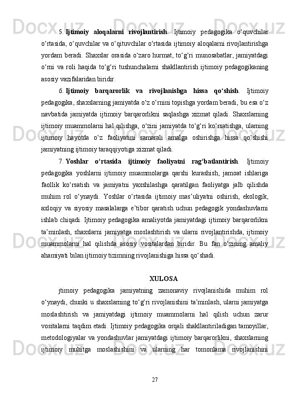 5. Ijtimoiy   aloqalarni   rivojlantirish .   Ijtimoiy   pedagogika   o‘quvchilar
o‘rtasida, o‘quvchilar va o‘qituvchilar o‘rtasida ijtimoiy aloqalarni rivojlantirishga
yordam beradi. Shaxslar orasida o‘zaro hurmat, to‘g‘ri munosabatlar, jamiyatdagi
o‘rni   va   roli   haqida   to‘g‘ri   tushunchalarni   shakllantirish   ijtimoiy   pedagogikaning
asosiy vazifalaridan biridir.
6. Ijtimoiy   barqarorlik   va   rivojlanishga   hissa   qo‘shish .   Ijtimoiy
pedagogika, shaxslarning jamiyatda o‘z o‘rnini topishga yordam beradi, bu esa o‘z
navbatida   jamiyatda   ijtimoiy   barqarorlikni   saqlashga   xizmat   qiladi.   Shaxslarning
ijtimoiy muammolarni hal qilishga, o‘zini jamiyatda to‘g‘ri ko‘rsatishga, ularning
ijtimoiy   hayotda   o‘z   faoliyatini   samarali   amalga   oshirishga   hissa   qo‘shishi
jamiyatning ijtimoiy taraqqiyotiga xizmat qiladi.
7. Yoshlar   o‘rtasida   ijtimoiy   faoliyatni   rag‘batlantirish .   Ijtimoiy
pedagogika   yoshlarni   ijtimoiy   muammolarga   qarshi   kurashish,   jamoat   ishlariga
faollik   ko‘rsatish   va   jamiyatni   yaxshilashga   qaratilgan   faoliyatga   jalb   qilishda
muhim   rol   o‘ynaydi.   Yoshlar   o‘rtasida   ijtimoiy   mas’uliyatni   oshirish,   ekologik,
axloqiy   va   siyosiy   masalalarga   e’tibor   qaratish   uchun   pedagogik   yondashuvlarni
ishlab chiqadi. Ijtimoiy pedagogika amaliyotda jamiyatdagi ijtimoiy barqarorlikni
ta’minlash,   shaxslarni   jamiyatga   moslashtirish   va   ularni   rivojlantirishda,   ijtimoiy
muammolarni   hal   qilishda   asosiy   vositalardan   biridir.   Bu   fan   o‘zining   amaliy
ahamiyati bilan ijtimoiy tizimning rivojlanishiga hissa qo‘shadi.
XULOSA
jtimoiy   pedagogika   jamiyatning   zamonaviy   rivojlanishida   muhim   rol
o‘ynaydi, chunki  u shaxslarning to‘g‘ri rivojlanishini  ta’minlash, ularni jamiyatga
moslashtirish   va   jamiyatdagi   ijtimoiy   muammolarni   hal   qilish   uchun   zarur
vositalarni taqdim etadi. Ijtimoiy pedagogika orqali shakllantiriladigan tamoyillar,
metodologiyalar  va  yondashuvlar  jamiyatdagi  ijtimoiy barqarorlikni, shaxslarning
ijtimoiy   muhitga   moslashishini   va   ularning   har   tomonlama   rivojlanishini
27 
