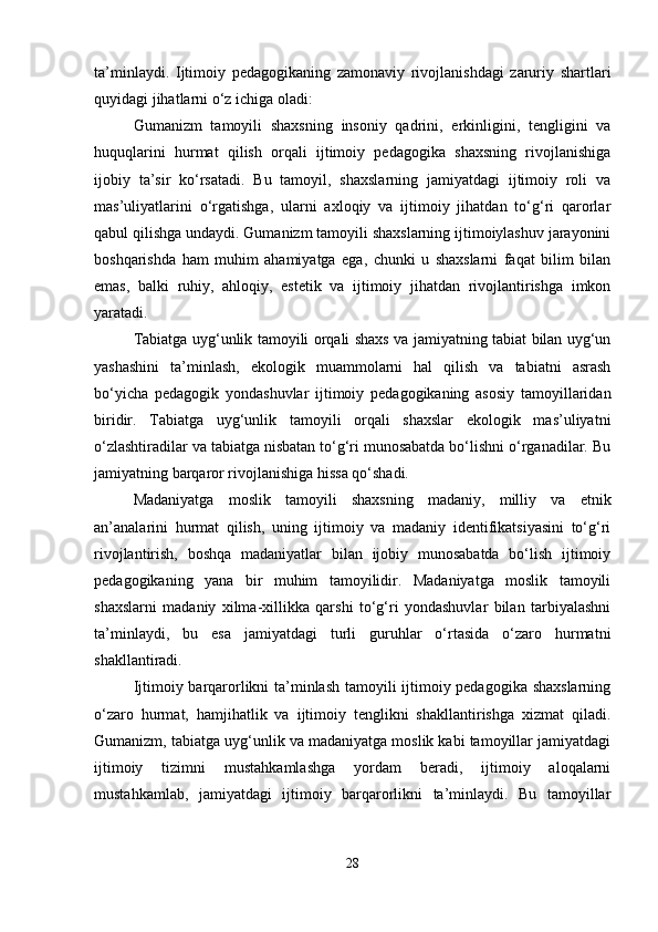 ta’minlaydi.   Ijtimoiy   pedagogikaning   zamonaviy   rivojlanishdagi   zaruriy   shartlari
quyidagi jihatlarni o‘z ichiga oladi:
Gumanizm   tamoyili   shaxsning   insoniy   qadrini,   erkinligini,   tengligini   va
huquqlarini   hurmat   qilish   orqali   ijtimoiy   pedagogika   shaxsning   rivojlanishiga
ijobiy   ta’sir   ko‘rsatadi.   Bu   tamoyil,   shaxslarning   jamiyatdagi   ijtimoiy   roli   va
mas’uliyatlarini   o‘rgatishga,   ularni   axloqiy   va   ijtimoiy   jihatdan   to‘g‘ri   qarorlar
qabul qilishga undaydi. Gumanizm tamoyili shaxslarning ijtimoiylashuv jarayonini
boshqarishda   ham   muhim   ahamiyatga   ega,   chunki   u   shaxslarni   faqat   bilim   bilan
emas,   balki   ruhiy,   ahloqiy,   estetik   va   ijtimoiy   jihatdan   rivojlantirishga   imkon
yaratadi.
Tabiatga uyg‘unlik tamoyili orqali shaxs va jamiyatning tabiat bilan uyg‘un
yashashini   ta’minlash,   ekologik   muammolarni   hal   qilish   va   tabiatni   asrash
bo‘yicha   pedagogik   yondashuvlar   ijtimoiy   pedagogikaning   asosiy   tamoyillaridan
biridir.   Tabiatga   uyg‘unlik   tamoyili   orqali   shaxslar   ekologik   mas’uliyatni
o‘zlashtiradilar va tabiatga nisbatan to‘g‘ri munosabatda bo‘lishni o‘rganadilar. Bu
jamiyatning barqaror rivojlanishiga hissa qo‘shadi.
Madaniyatga   moslik   tamoyili   shaxsning   madaniy,   milliy   va   etnik
an’analarini   hurmat   qilish,   uning   ijtimoiy   va   madaniy   identifikatsiyasini   to‘g‘ri
rivojlantirish,   boshqa   madaniyatlar   bilan   ijobiy   munosabatda   bo‘lish   ijtimoiy
pedagogikaning   yana   bir   muhim   tamoyilidir.   Madaniyatga   moslik   tamoyili
shaxslarni   madaniy   xilma-xillikka   qarshi   to‘g‘ri   yondashuvlar   bilan   tarbiyalashni
ta’minlaydi,   bu   esa   jamiyatdagi   turli   guruhlar   o‘rtasida   o‘zaro   hurmatni
shakllantiradi.
Ijtimoiy barqarorlikni ta’minlash tamoyili ijtimoiy pedagogika shaxslarning
o‘zaro   hurmat,   hamjihatlik   va   ijtimoiy   tenglikni   shakllantirishga   xizmat   qiladi.
Gumanizm, tabiatga uyg‘unlik va madaniyatga moslik kabi tamoyillar jamiyatdagi
ijtimoiy   tizimni   mustahkamlashga   yordam   beradi,   ijtimoiy   aloqalarni
mustahkamlab,   jamiyatdagi   ijtimoiy   barqarorlikni   ta’minlaydi.   Bu   tamoyillar
28 