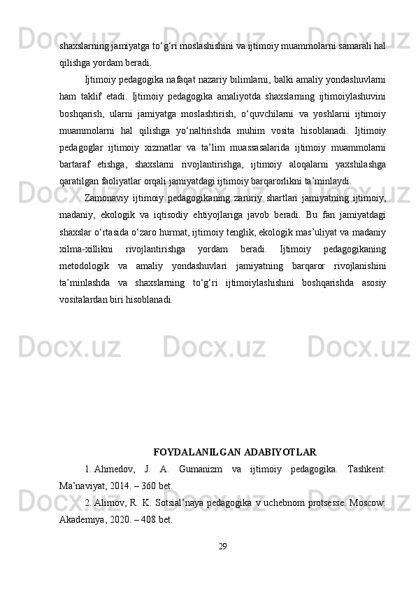 shaxslarning jamiyatga to‘g‘ri moslashishini va ijtimoiy muammolarni samarali hal
qilishga yordam beradi.
Ijtimoiy pedagogika nafaqat nazariy bilimlarni, balki amaliy yondashuvlarni
ham   taklif   etadi.   Ijtimoiy   pedagogika   amaliyotda   shaxslarning   ijtimoiylashuvini
boshqarish,   ularni   jamiyatga   moslashtirish,   o‘quvchilarni   va   yoshlarni   ijtimoiy
muammolarni   hal   qilishga   yo‘naltirishda   muhim   vosita   hisoblanadi.   Ijtimoiy
pedagoglar   ijtimoiy   xizmatlar   va   ta’lim   muassasalarida   ijtimoiy   muammolarni
bartaraf   etishga,   shaxslarni   rivojlantirishga,   ijtimoiy   aloqalarni   yaxshilashga
qaratilgan faoliyatlar orqali jamiyatdagi ijtimoiy barqarorlikni ta’minlaydi.
Zamonaviy   ijtimoiy   pedagogikaning   zaruriy   shartlari   jamiyatning   ijtimoiy,
madaniy,   ekologik   va   iqtisodiy   ehtiyojlariga   javob   beradi.   Bu   fan   jamiyatdagi
shaxslar o‘rtasida o‘zaro hurmat, ijtimoiy tenglik, ekologik mas’uliyat va madaniy
xilma-xillikni   rivojlantirishga   yordam   beradi.   Ijtimoiy   pedagogikaning
metodologik   va   amaliy   yondashuvlari   jamiyatning   barqaror   rivojlanishini
ta’minlashda   va   shaxslarning   to‘g‘ri   ijtimoiylashishini   boshqarishda   asosiy
vositalardan biri hisoblanadi.
FOYDALANILGAN ADABIYOTLAR
1. Ahmedov,   J.   A.   Gumanizm   va   ijtimoiy   pedagogika.   Tashkent:
Ma’naviyat, 2014. – 360 bet.
2. Alimov, R. K. Sotsial’naya pedagogika  v uchebnom  protsesse.  Moscow:
Akademiya, 2020. – 408 bet.
29 