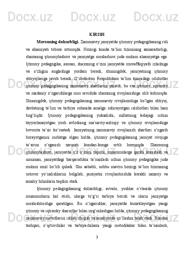KIRISH
Mavzuning dolzarbligi .  Zamonaviy jamiyatda ijtimoiy pedagogikaning roli
va   ahamiyati   tobora   ortmoqda.   Hozirgi   kunda   ta’lim   tizimining   samaradorligi,
shaxsning   ijtimoiylashuvi   va   jamiyatga   moslashuvi   juda   muhim   ahamiyatga   ega.
Ijtimoiy   pedagogika,   asosan,   shaxsning   o‘zini   jamiyatda   muvaffaqiyatli   izlashiga
va   o‘zligini   anglashiga   yordam   beradi,   shuningdek,   jamiyatning   ijtimoiy
ehtiyojlariga   javob   beradi.   O‘zbekiston   Respublikasi   ta’lim   tizimidagi   islohotlar
ijtimoiy   pedagogikaning   zamonaviy   shartlarini   yaratdi,   bu   esa   ijtimoiy,   iqtisodiy
va   madaniy   o‘zgarishlarga   mos   ravishda   shaxsning   rivojlanishiga   olib   kelmoqda.
Shuningdek,   ijtimoiy   pedagogikaning   zamonaviy   rivojlanishiga   bo‘lgan   ehtiyoj,
davlatning   ta’lim   va   tarbiya   sohasida   amalga   oshirayotgan   islohotlari   bilan   ham
bog‘liqdir.   Ijtimoiy   pedagogikaning   yuksalishi,   millatning   kelajagi   uchun
tayyorlanayotgan   yosh   avlodning   ma’naviy-axloqiy   va   ijtimoiy   rivojlanishiga
bevosita   ta’sir   ko‘rsatadi.   Jamiyatning   zamonaviy   rivojlanish   shartlari   o‘zgarib
borayotganini   inobatga   olgan   holda,   ijtimoiy   pedagogikaning   jamiyat   rivojiga
ta’sirini   o‘rganish   zarurati   kundan-kunga   ortib   bormoqda.   Shaxsning
ijtimoiylashuvi,   jamiyatda   o‘z   o‘rnini   topishi,   muammolarga   qarshi   kurashish   va
umuman,   jamiyatdagi   barqarorlikni   ta’minlash   uchun   ijtimoiy   pedagogika   juda
muhim   omil   bo‘lib   qoladi.   Shu   sababli,   ushbu   mavzu   hozirgi   ta’lim   tizimining
ustuvor   yo‘nalishlarini   belgilab,   jamiyatni   rivojlantirishda   kerakli   nazariy   va
amaliy bilimlarni taqdim etadi.
Ijtimoiy   pedagogikaning   dolzarbligi,   avvalo,   yoshlar   o‘rtasida   ijtimoiy
muammolarni   hal   etish,   ularga   to‘g‘ri   tarbiya   berish   va   ularni   jamiyatga
moslashtirishga   qaratilgan.   Bu   o‘zgarishlar,   jamiyatda   kuzatilayotgan   yangi
ijtimoiy va iqtisodiy sharoitlar bilan uyg‘unlashgan holda, ijtimoiy pedagogikaning
zamonaviy metodlarini ishlab chiqish va amaliyotda qo‘llashni talab etadi. Bundan
tashqari,   o‘qituvchilar   va   tarbiyachilarni   yangi   metodikalar   bilan   ta’minlash,
3 