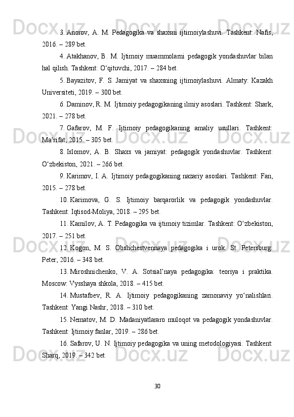 3. Anorov,   A.   M.   Pedagogika   va   shaxsni   ijtimoiylashuvi.   Tashkent:   Nafis,
2016. – 289 bet.
4. Atakhanov,   B.   M.   Ijtimoiy   muammolarni   pedagogik   yondashuvlar   bilan
hal qilish. Tashkent: O‘qituvchi, 2017. – 284 bet.
5. Bayazitov,   F.   S.   Jamiyat   va   shaxsning   ijtimoiylashuvi.   Almaty:   Kazakh
Universiteti, 2019. – 300 bet.
6. Daminov, R. M. Ijtimoiy pedagogikaning ilmiy asoslari. Tashkent: Shark,
2021. – 278 bet.
7. Gafarov,   M.   F.   Ijtimoiy   pedagogikaning   amaliy   usullari.   Tashkent:
Ma’rifat, 2015. – 305 bet.
8. Islomov,   A.   B.   Shaxs   va   jamiyat:   pedagogik   yondashuvlar.   Tashkent:
O‘zbekiston, 2021. – 266 bet.
9. Karimov,   I.   A.   Ijtimoiy   pedagogikaning   nazariy   asoslari.   Tashkent:   Fan,
2015. – 278 bet.
10. Karimova,   G.   S.   Ijtimoiy   barqarorlik   va   pedagogik   yondashuvlar.
Tashkent: Iqtisod-Moliya, 2018. – 295 bet.
11. Kamilov, A. T. Pedagogika va ijtimoiy tizimlar. Tashkent: O‘zbekiston,
2017. – 251 bet.
12. Kogon,   M.   S.   Obshchestvennaya   pedagogika   i   urok.   St.   Petersburg:
Peter, 2016. – 348 bet.
13. Miroshnichenko,   V.   A.   Sotsial’naya   pedagogika:   teoriya   i   praktika.
Moscow: Vysshaya shkola, 2018. – 415 bet.
14. Mustafoev,   R.   A.   Ijtimoiy   pedagogikaning   zamonaviy   yo‘nalishlari.
Tashkent: Yangi Nashr, 2018. – 310 bet.
15. Nematov,   M.   D.   Madaniyatlararo   muloqot   va   pedagogik   yondashuvlar.
Tashkent: Ijtimoiy fanlar, 2019. – 286 bet.
16. Safarov, U. N. Ijtimoiy pedagogika va uning metodologiyasi. Tashkent:
Sharq, 2019. – 342 bet.
30 