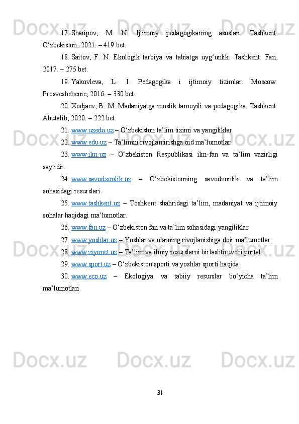 17. Sharipov,   M.   N.   Ijtimoiy   pedagogikaning   asoslari.   Tashkent:
O‘zbekiston, 2021. – 419 bet.
18. Saitov,   F.   N.   Ekologik   tarbiya   va   tabiatga   uyg‘unlik.   Tashkent:   Fan,
2017. – 275 bet.
19. Yakovleva,   L.   I.   Pedagogika   i   ijtimoiy   tizimlar.   Moscow:
Prosveshchenie, 2016. – 330 bet.
20. Xodjaev, B. M. Madaniyatga moslik tamoyili va pedagogika. Tashkent:
Abutalib, 2020. – 222 bet.
21. www.uzedu.uz     – O‘zbekiston ta’lim tizimi va yangiliklar.
22. www.edu.uz     – Ta’limni rivojlantirishga oid ma’lumotlar.
23. www.ilm.uz      –   O‘zbekiston   Respublikasi   ilm-fan   va   ta’lim   vazirligi
saytidir.
24. www.savodxonlik.uz      –   O‘zbekistonning   savodxonlik   va   ta’lim
sohasidagi resurslari.
25. www.tashkent.uz      –   Toshkent   shahridagi   ta’lim,   madaniyat   va   ijtimoiy
sohalar haqidagi ma’lumotlar.
26. www.fan.uz     – O‘zbekiston fan va ta’lim sohasidagi yangiliklar.
27. www.yoshlar.uz     – Yoshlar va ularning rivojlanishiga doir ma’lumotlar.
28. www.ziyonet.uz     – Ta’lim va ilmiy resurslarni birlashtiruvchi portal.
29. www.sport.uz     – O‘zbekiston sporti va yoshlar sporti haqida.
30. www.eco.uz      –   Ekologiya   va   tabiiy   resurslar   bo‘yicha   ta’lim
ma’lumotlari.
31 