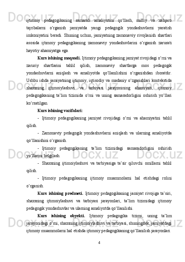 ijtimoiy   pedagogikaning   samarali   amaliyotini   qo‘llash,   milliy   va   xalqaro
tajribalarni   o‘rganish   jamiyatda   yangi   pedagogik   yondashuvlarni   yaratish
imkoniyatini   beradi.   Shuning   uchun,   jamiyatning   zamonaviy   rivojlanish   shartlari
asosida   ijtimoiy   pedagogikaning   zamonaviy   yondashuvlarini   o‘rganish   zarurati
hayotiy ahamiyatga ega.
Kurs ishining  maqsadi.  Ijtimoiy pedagogikaning jamiyat rivojidagi o‘rni va
zaruriy   shartlarini   tahlil   qilish,   zamonaviy   shartlarga   mos   pedagogik
yondashuvlarni   aniqlash   va   amaliyotda   qo‘llanilishini   o‘rganishdan   iboratdir.
Ushbu   ishda   jamiyatning   ijtimoiy,   iqtisodiy   va   madaniy   o‘zgarishlari   kontekstida
shaxsning   ijtimoiylashuvi   va   tarbiyasi   jarayonining   ahamiyati,   ijtimoiy
pedagogikaning   ta’lim   tizimida   o‘rni   va   uning   samaradorligini   oshirish   yo‘llari
ko‘rsatilgan.
Kurs ishining vazifalari:
 Ijtimoiy   pedagogikaning   jamiyat   rivojidagi   o‘rni   va   ahamiyatini   tahlil
qilish.
 Zamonaviy   pedagogik   yondashuvlarni   aniqlash   va   ularning   amaliyotda
qo‘llanishini o‘rganish.
 Ijtimoiy   pedagogikaning   ta’lim   tizimidagi   samaradorligini   oshirish
yo‘llarini belgilash.
 Shaxsning   ijtimoiylashuvi   va   tarbiyasiga   ta’sir   qiluvchi   omillarni   tahlil
qilish.
 Ijtimoiy   pedagogikaning   ijtimoiy   muammolarni   hal   etishdagi   rolini
o‘rganish.
Kurs   ishining   predmeti.   Ijtimoiy   pedagogikaning   jamiyat   rivojiga   ta’siri,
shaxsning   ijtimoiylashuvi   va   tarbiyasi   jarayonlari,   ta’lim   tizimidagi   ijtimoiy
pedagogik yondashuvlar va ularning amaliyotda qo‘llanilishi.
Kurs   ishining   obyekti.   Ijtimoiy   pedagogika   tizimi,   uning   ta’lim
jarayonidagi o‘rni, shaxsning ijtimoiylashuvi va tarbiyasi, shuningdek, jamiyatdagi
ijtimoiy muammolarni hal etishda ijtimoiy pedagogikaning qo‘llanilish jarayonlari.
4 