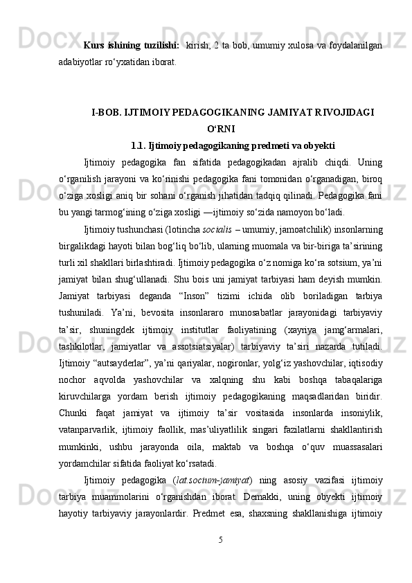 Kurs ishining tuzilishi:    kirish, 2 ta bob, umumiy xulosa va foydalanilgan
adabiyotlar ro‘yxatidan iborat.
I-BOB.  IJTIMOIY PEDAGOGIKANING JAMIYAT RIVOJIDAGI
O‘RNI
1.1.   Ijtimoiy pedagogikaning predmeti va obyekti
Ijtimoiy   pedagogika   fan   sifatida   pеdagogikadan   ajralib   chiqdi.   Uning
o‘rganilish   jarayoni   va   ko‘rinishi   pеdagogika   fani   tomonidan  o‘rganadigan,   biroq
o‘ziga xosligi aniq bir  sohani  o‘rganish jihatidan tadqiq qilinadi. Pеdagogika fani
bu yangi tarmog‘ining o‘ziga xosligi ―ijtimoiy so‘zida namoyon bo‘ladi.
Ijtimoiy tushunchasi (lotincha  socialis  – umumiy, jamoatchilik) insonlarning
birgalikdagi hayoti bilan bog‘liq bo‘lib, ularning muomala va bir-biriga ta’sirining
turli xil shakllari birlashtiradi. Ijtimoiy pedagogika o‘z nomiga ko‘ra sotsium, ya’ni
jamiyat   bilan   shug‘ullanadi.   Shu   bois   uni   jamiyat   tarbiyasi   ham   deyish   mumkin.
Jamiyat   tarbiyasi   deganda   “Inson”   tizimi   ichida   olib   boriladigan   tarbiya
tushuniladi.   Ya’ni,   bevosita   insonlararo   munosabatlar   jarayonidagi   tarbiyaviy
ta’sir,   shuningdek   ijtimoiy   institutlar   faoliyatining   (xayriya   jamg‘armalari,
tashkilotlar,   jamiyatlar   va   assotsiatsiyalar)   tarbiyaviy   ta’siri   nazarda   tutiladi.
Ijtimoiy “autsayderlar”, ya’ni qariyalar, nogironlar, yolg‘iz yashovchilar, iqtisodiy
nochor   aqvolda   yashovchilar   va   xalqning   shu   kabi   boshqa   tabaqalariga
kiruvchilarga   yordam   berish   ijtimoiy   pedagogikaning   maqsadlaridan   biridir.
Chunki   faqat   jamiyat   va   ijtimoiy   ta’sir   vositasida   insonlarda   insoniylik,
vatanparvarlik,   ijtimoiy   faollik,   mas’uliyatlilik   singari   fazilatlarni   shakllantirish
mumkinki,   ushbu   jarayonda   oila,   maktab   va   boshqa   o‘quv   muassasalari
yordamchilar sifatida faoliyat ko‘rsatadi.
Ijtimoiy   pedagogika   ( lat.socium-jamiyat )   ning   asosiy   vazifasi   ijtimoiy
tarbiya   muammolarini   o‘rganishdan   iborat.   Demakki,   uning   obyekti   ijtimoiy
hayotiy   tarbiyaviy   jarayonlardir.   Predmet   esa,   shaxsning   shakllanishiga   ijtimoiy
5 