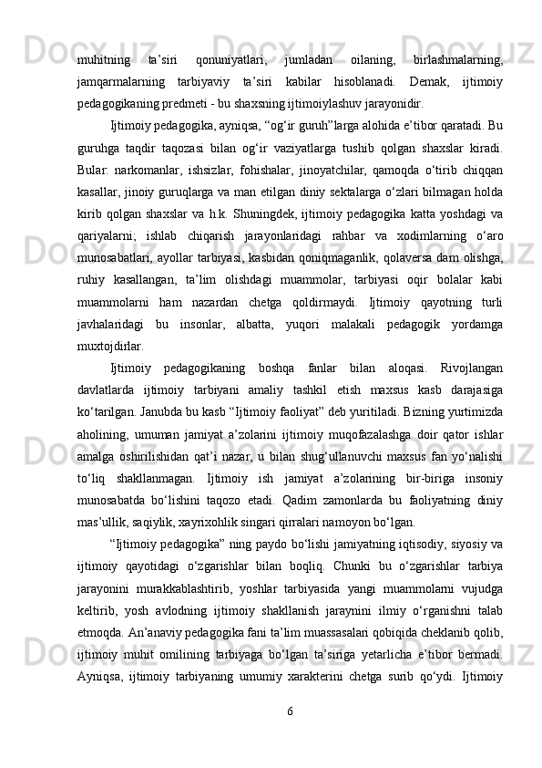 muhitning   ta’siri   qonuniyatlari,   jumladan   oilaning,   birlashmalarning,
jamqarmalarning   tarbiyaviy   ta’siri   kabilar   hisoblanadi.   Demak,   ijtimoiy
pedagogikaning predmeti - bu shaxsning ijtimoiylashuv jarayonidir.
Ijtimoiy pedagogika, ayniqsa, “og‘ir guruh”larga alohida e’tibor qaratadi. Bu
guruhga   taqdir   taqozasi   bilan   og‘ir   vaziyatlarga   tushib   qolgan   shaxslar   kiradi.
Bular:   narkomanlar,   ishsizlar,   fohishalar,   jinoyatchilar,   qamoqda   o‘tirib   chiqqan
kasallar, jinoiy guruqlarga va man etilgan diniy sektalarga o‘zlari bilmagan holda
kirib   qolgan   shaxslar   va   h.k.   Shuningdek,   ijtimoiy   pedagogika   katta   yoshdagi   va
qariyalarni;   ishlab   chiqarish   jarayonlaridagi   rahbar   va   xodimlarning   o‘aro
munosabatlari,   ayollar   tarbiyasi,   kasbidan   qoniqmaganlik,  qolaversa   dam   olishga,
ruhiy   kasallangan,   ta’lim   olishdagi   muammolar,   tarbiyasi   oqir   bolalar   kabi
muammolarni   ham   nazardan   chetga   qoldirmaydi.   Ijtimoiy   qayotning   turli
javhalaridagi   bu   insonlar,   albatta,   yuqori   malakali   pedagogik   yordamga
muxtojdirlar.
Ijtimoiy   pedagogikaning   boshqa   fanlar   bilan   aloqasi.   Rivojlangan
davlatlarda   ijtimoiy   tarbiyani   amaliy   tashkil   etish   maxsus   kasb   darajasiga
ko‘tarilgan. Janubda bu kasb “Ijtimoiy faoliyat” deb yuritiladi. Bizning yurtimizda
aholining,   umuman   jamiyat   a’zolarini   ijtimoiy   muqofazalashga   doir   qator   ishlar
amalga   oshirilishidan   qat’i   nazar,   u   bilan   shug‘ullanuvchi   maxsus   fan   yo‘nalishi
to‘liq   shakllanmagan.   Ijtimoiy   ish   jamiyat   a’zolarining   bir-biriga   insoniy
munosabatda   bo‘lishini   taqozo   etadi.   Qadim   zamonlarda   bu   faoliyatning   diniy
mas’ullik, saqiylik, xayrixohlik singari qirralari namoyon bo‘lgan.
“Ijtimoiy pedagogika” ning paydo bo‘lishi jamiyatning iqtisodiy, siyosiy va
ijtimoiy   qayotidagi   o‘zgarishlar   bilan   boqliq.   Chunki   bu   o‘zgarishlar   tarbiya
jarayonini   murakkablashtirib,   yoshlar   tarbiyasida   yangi   muammolarni   vujudga
keltirib,   yosh   avlodning   ijtimoiy   shakllanish   jaraynini   ilmiy   o‘rganishni   talab
etmoqda. An’anaviy pedagogika fani ta’lim muassasalari qobiqida cheklanib qolib,
ijtimoiy   muhit   omilining   tarbiyaga   bo‘lgan   ta’siriga   yetarlicha   e’tibor   bermadi.
Ayniqsa,   ijtimoiy   tarbiyaning   umumiy   xarakterini   chetga   surib   qo‘ydi.   Ijtimoiy
6 