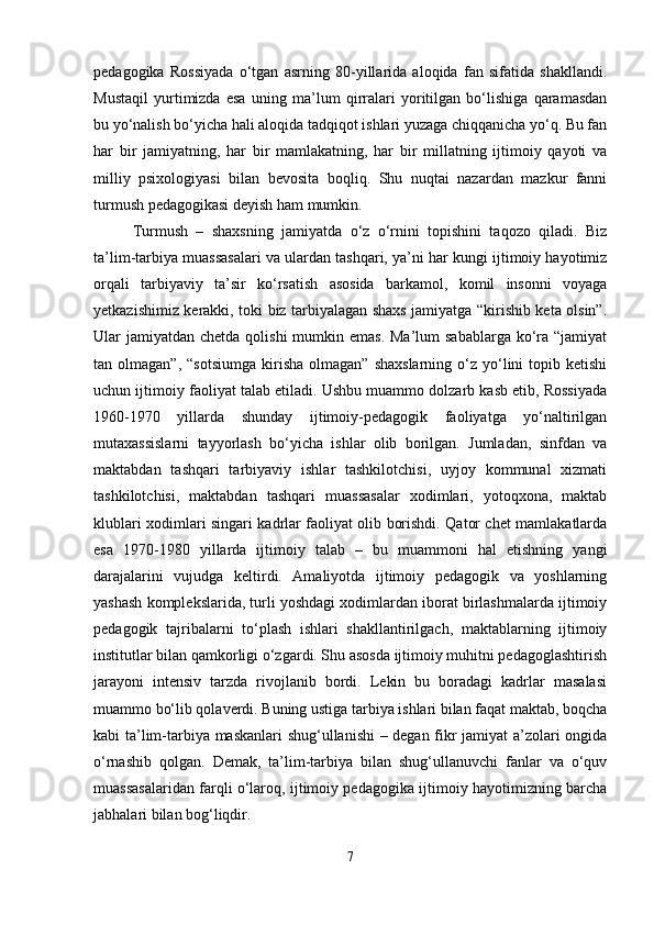 pedagogika   Rossiyada   o‘tgan   asrning   80-yillarida   aloqida   fan   sifatida   shakllandi.
Mustaqil   yurtimizda   esa   uning   ma’lum   qirralari   yoritilgan   bo‘lishiga   qaramasdan
bu yo‘nalish bo‘yicha hali aloqida tadqiqot ishlari yuzaga chiqqanicha yo‘q. Bu fan
har   bir   jamiyatning,   har   bir   mamlakatning,   har   bir   millatning   ijtimoiy   qayoti   va
milliy   psixologiyasi   bilan   bevosita   boqliq.   Shu   nuqtai   nazardan   mazkur   fanni
turmush pedagogikasi deyish ham mumkin.
Turmush   –   shaxsning   jamiyatda   o‘z   o‘rnini   topishini   taqozo   qiladi.   Biz
ta’lim-tarbiya muassasalari va ulardan tashqari, ya’ni har kungi ijtimoiy hayotimiz
orqali   tarbiyaviy   ta’sir   ko‘rsatish   asosida   barkamol,   komil   insonni   voyaga
yetkazishimiz kerakki, toki biz tarbiyalagan shaxs jamiyatga “kirishib keta olsin”.
Ular  jamiyatdan  chetda qolishi  mumkin emas.  Ma’lum  sabablarga  ko‘ra “jamiyat
tan  olmagan”,  “sotsiumga  kirisha  olmagan”   shaxslarning  o‘z  yo‘lini   topib  ketishi
uchun ijtimoiy faoliyat talab etiladi. Ushbu muammo dolzarb kasb etib, Rossiyada
1960-1970   yillarda   shunday   ijtimoiy-pedagogik   faoliyatga   yo‘naltirilgan
mutaxassislarni   tayyorlash   bo‘yicha   ishlar   olib   borilgan.   Jumladan,   sinfdan   va
maktabdan   tashqari   tarbiyaviy   ishlar   tashkilotchisi,   uyjoy   kommunal   xizmati
tashkilotchisi,   maktabdan   tashqari   muassasalar   xodimlari,   yotoqxona,   maktab
klublari xodimlari singari kadrlar faoliyat olib borishdi. Qator chet mamlakatlarda
esa   1970-1980   yillarda   ijtimoiy   talab   –   bu   muammoni   hal   etishning   yangi
darajalarini   vujudga   keltirdi.   Amaliyotda   ijtimoiy   pedagogik   va   yoshlarning
yashash komplekslarida, turli yoshdagi xodimlardan iborat birlashmalarda ijtimoiy
pedagogik   tajribalarni   to‘plash   ishlari   shakllantirilgach,   maktablarning   ijtimoiy
institutlar bilan qamkorligi o‘zgardi. Shu asosda ijtimoiy muhitni pedagoglashtirish
jarayoni   intensiv   tarzda   rivojlanib   bordi.   Lekin   bu   boradagi   kadrlar   masalasi
muammo bo‘lib qolaverdi. Buning ustiga tarbiya ishlari bilan faqat maktab, boqcha
kabi ta’lim-tarbiya maskanlari shug‘ullanishi – degan fikr jamiyat a’zolari ongida
o‘rnashib   qolgan.   Demak,   ta’lim-tarbiya   bilan   shug‘ullanuvchi   fanlar   va   o‘quv
muassasalaridan farqli o‘laroq, ijtimoiy pedagogika ijtimoiy hayotimizning barcha
jabhalari bilan bog‘liqdir.
7 
