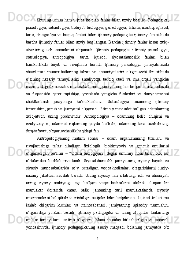 Shuning uchun ham u juda ko‘plab fanlar bilan uzviy bog‘liq. Pedagogika,
psixologiya, sotsiologiya, tibbiyot, biologiya, geneologiya, falsafa, mantiq, iqtisod,
tarix,  etnografiya  va  huquq fanlari   bilan ijtimoiy pedagogika  ijtimoiy fan  sifatida
barcha   ijtimoiy   fanlar   bilan   uzviy   bog‘langan.   Barcha   ijtimoiy   fanlar   inson   xulq-
atvorining   turli   tomonlarini   o‘rganadi.   Ijtimoiy   pedagogika   ijtimoiy   psixologiya,
sotsiologiya,   antropolgiya,   tarix,   iqtisod,   siyosatshunoslik   fanlari   bilan
hamkorlikda   boyib   va   rivojlanib   boradi.   Ijtimoiy   psixologiya   jamiyatimizda
shaxslararo   munosabatlarning   tabiati   va   qonuniyatlarini   o‘rganuvchi   fan   sifatida
o‘zining   nazariy   tamoyillarini   amaliyotga   tadbiq   etadi   va   shu   orqali   yangicha
mazmundagi demokratik munosabatlarning jamiyatning har bir jamoasida, oilasida
va   fuqarosida   qaror   topishiga,   yoshlarda   yangicha   fikrlashni   va   dunyoqarashni
shakllantirish   jarayoniga   ko‘maklashadi.   Sotsiologiya   insonning   ijtimoiy
turmushini, guruh va jamiyatni o‘rganadi. Ijtimoiy mavjudot bo‘lgan odamlarning
xulq-atvori   uning   predmetidir.   Antropologiya   –   odamning   kelib   chiqishi   va
evolyutsiyasi,   odamzot   irqlarining   paydo   bo‘lishi,   odamning   tana   tuzilishidagi
farq-tafovut, o‘zgaruvchanlik haqidagi fan. 
Antropologiyaning   muhim   sohasi   –   odam   organizmining   tuzilishi   va
rivojlanishiga   ta’sir   qiladigan   fiziologik,   biokimyoviy   va   genetik   omillarini
o‘rganadigan   bo‘limi   –   “Odam   biologiyasi”   degan   umumiy   nom   bilan   XX   asr
o‘rtalaridan   boshlab   rivojlandi.   Siyosatshunoslik   jamiyatning   siyosiy   hayoti   va
siyosiy   munosabatlarida   ro‘y   beradigan   voqea-hodisalar,   o‘zgarishlarni   ilmiy-
nazariy   jihatdan   asoslab   beradi.   Uning   siyosiy   fan   sifatidagi   roli   va   ahamiyati
uning   siyosiy   mohiyatga   ega   bo‘lgan   voqea-hodisalarni   alohida   olingan   bir
mamlakat   doirasida   emas,   balki   jahonning   turli   mamlakatlarida   siyosiy
muammolarni hal qilishida erishilgan natijalar bilan belgilanadi. Iqtisod fanlari esa
ishlab   chiqarish   kuchlari   va   munosabatlari,   jamiyatning   iqtisodiy   turmushini
o‘rganishga   yordam   beradi.   Ijtimoiy   pedagogika   va   uning   aloqador   fanlaridagi
muhim   tamoyillarni   keltirib   o‘tgansiz.   Mana   shunday   birlashtirilgan   va   samarali
yondashuvda,   ijtimoiy   pedagogikaning   asosiy   maqsadi   bolaning   jamiyatda   o‘z
8 
