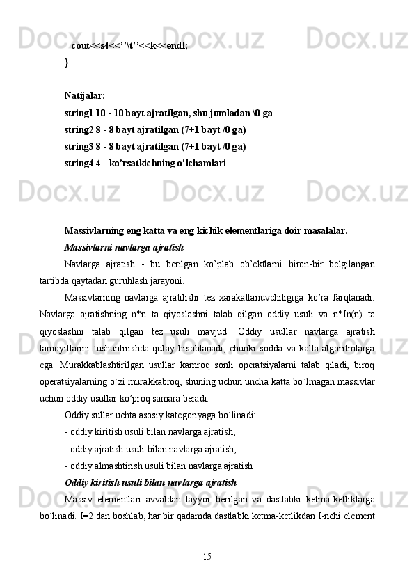    cout<<s4<<’’\t’’<<k<<endl;
}
N а tij а l а r:
string1 10 - 10 b а yt  а jr а tilg а n, shu juml а d а n \0 g а
string2 8 - 8 b а yt  а jr а tilg а n (7+1 b а yt /0 g а )
string3 8 - 8 b а yt  а jr а tilg а n (7+1 b а yt /0 g а )
string4 4 - ko’rs а tkichning o’lch а ml а ri
Massivlarning eng katta va eng kichik elementlariga doir masalalar.
M а ssivl а rni n а vl а rg а   а jr а tish
N а vl а rg а   а jr а tish   -   bu   b е rilg а n   ko’pl а b   о b’ е ktl а rni   bir о n-bir   b е lgil а ng а n
t а rtibd а  q а yt а d а n guruhl а sh j а r а yoni.
M а ssivl а rning   n а vl а rg а   а jr а tilishi   t е z   ха r а k а tl а nuvchiligig а   ko’r а   f а rql а n а di.
N а vl а rg а   а jr а tishning   n*n   t а   qiyosl а shni   t а l а b   qilg а n   о ddiy   usuli   v а   n*In(n)   t а
qiyosl а shni   t а l а b   qilg а n   t е z   usuli   m а vjud.   О ddiy   usull а r   n а vl а rg а   а jr а tish
t а m о yill а rini   tushuntirishd а   qul а y   his о bl а n а di,   chunki   s о dd а   v а   k а lt а   а lg о ritml а rg а
eg а .   Mur а kk а bl а shtirilg а n   usull а r   k а mr о q   s о nli   о p е r а tsiyal а rni   t а l а b   qil а di,   bir о q
о p е r а tsiyal а rning o`zi mur а kk а br о q, shuning uchun unch а  k а tt а  bo`lm а g а n m а ssivl а r
uchun  о ddiy usull а r ko’pr о q s а m а r а  b е r а di.
О ddiy sull а r ucht а   а s о siy k а t е g о riyag а  bo`lin а di:
-  о ddiy kiritish usuli bil а n n а vl а rg а   а jr а tish;
-  о ddiy  а jr а tish usuli bil а n n а vl а rg а   а jr а tish;
-  о ddiy  а lm а shtirish usuli bil а n n а vl а rg а   а jr а tish
О ddiy kiritish usuli bil а n n а vl а rg а   а jr а tish
M а ssiv   el е m е ntl а ri   а vv а ld а n   t а yyor   b е rilg а n   v а   d а stl а bki   k е tm а -k е tlikl а rg а
bo`lin а di. I=2 d а n b о shl а b, h а r bir q а d а md а  d а stl а bki k е tm а -k е tlikd а n I-nchi el е m е nt
15 