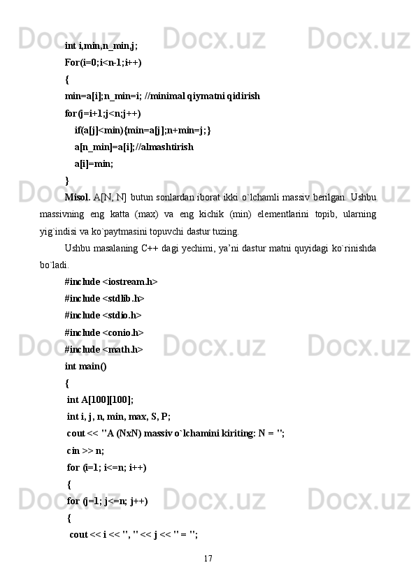 int i,min,n_min,j;
For(i=0;i<n-1;i++)
{
min=a[i];n_min=i; //minim а l qiym а tni qidirish
for(j=i+1;j<n;j++)
    if(a[j]<min){min=a[j];n+min=j;}
    a[n_min]=a[i];// а lm а shtirish 
    a[i]=min;
}
Misol.   A[N, N] butun sonlardan iborat ikki o`lchamli massiv berilgan. Ushbu
massivning   eng   katta   (max)   va   eng   kichik   (min)   elementlarini   topib,   ularning
yig`indisi va ko`paytmasini topuvchi dastur tuzing.
Ushbu masalaning C++ dagi yechimi, ya’ni dastur matni quyidagi ko`rinishda
bo`ladi.
#include <iostream.h>
#include <stdlib.h>
#include <stdio.h>
#include <conio.h>
#include <math.h>
int main()
{
 int A[100][100];
 int i, j, n, min, max, S, P;
 cout << "A (NxN) massiv o`lchamini kiriting: N = ";
 cin >> n;
 for (i=1; i<=n; i++)
 {
 for (j=1; j<=n; j++)
 {
  cout << i << ", " << j << " = ";
17 
