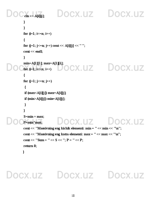   cin >> A[i][j];
 }
 }
 for (i=1; i<=n; i++)
 {
 for (j=1; j<=n; j++) cout << A[i][j] << " ";
 cout << endl;
 }
 min=A[1][1]; max=A[1][1];
 for (i=1; i<=n; i++)
 {
 for (j=1; j<=n; j++)
  {
  if (max<A[i][j]) max=A[i][j];
  if (min>A[i][j]) min=A[i][j];
  }
 }
 S=min + max;
 P=min*max;
 cout << "Massivning eng kichik elementi: min = " << min << "\n";
 cout << "Massivning eng katta elementi: max = " << max << "\n";
 cout << "Sum = " << S << "; P = " << P;
 return 0;
}
18 