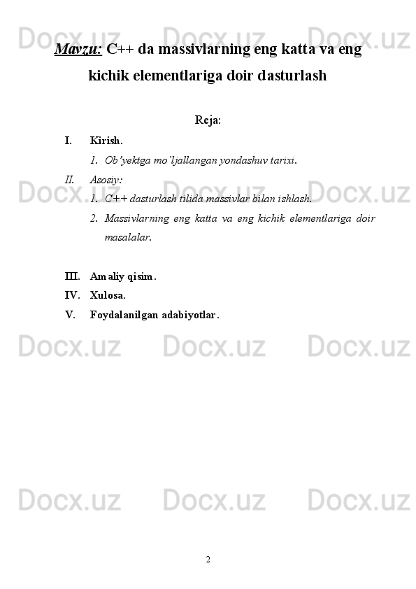 Mavzu:   C++ da massivlarning eng katta va eng
kichik elementlariga doir dasturlash
Reja:
I. Kirish.
1. Ob’yektga mo`ljallangan yondashuv tarixi.
II. Asosiy:
1. C++ dasturlash tilida massivlar bilan ishlash.
2. Massivlarning   eng   katta   va   eng   kichik   elementlariga   doir
masalalar.
III. Amaliy qisim.
IV. Xulosa.
V. Foydalanilgan adabiyotlar. 
2 