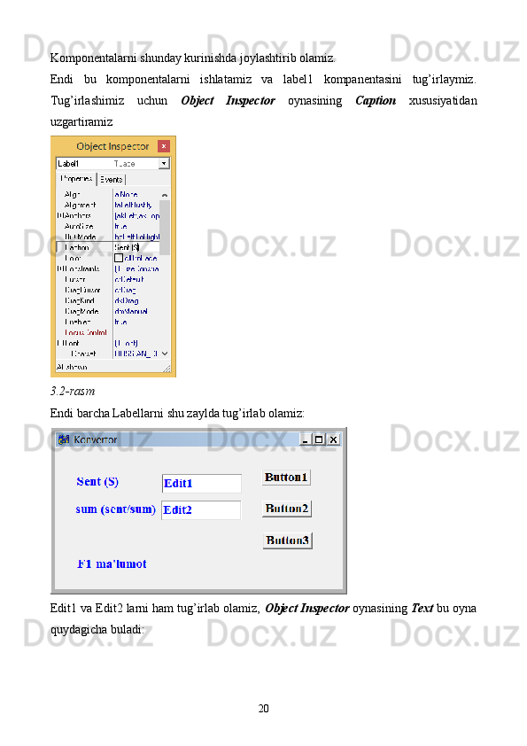 Komponentalarni shunday kurinishda joylashtirib olamiz.
Endi   bu   komponentalarni   ishlatamiz   va   label1   kompanentasini   tug’irlaymiz.
Tug’irlashimiz   uchun   Object   Inspector   oynasining   Caption   xususiyatidan
uzgartiramiz 
3.2-rasm
Endi barcha Labellarni shu zaylda tug’irlab olamiz:
Edit1 va Edit2 larni ham tug’irlab olamiz,  Object Inspector  oynasining  Text  bu oyna
quydagicha buladi:
20 