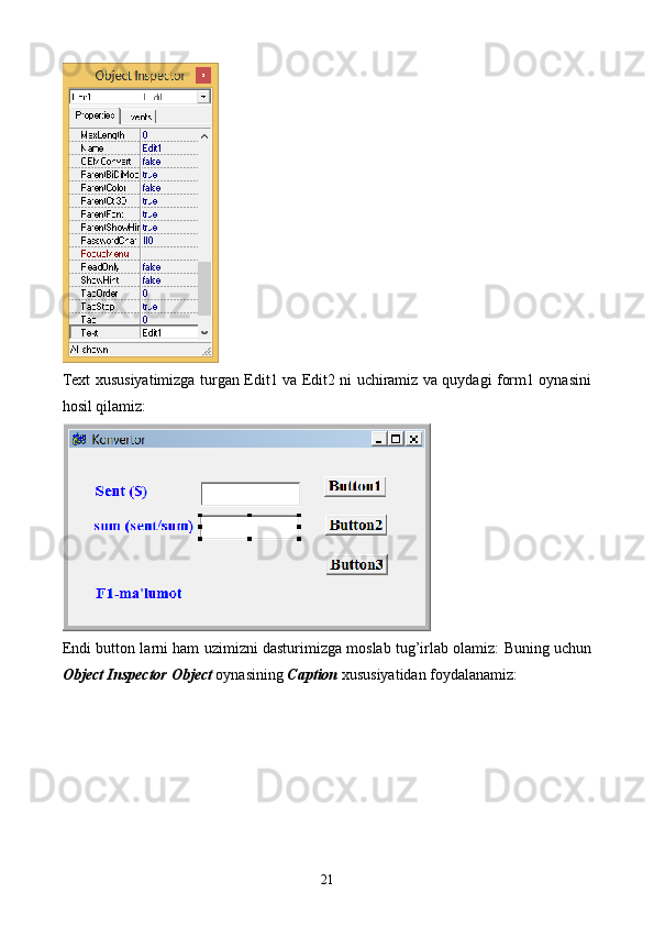 Text xususiyatimizga turgan Edit1 va Edit2 ni uchiramiz va quydagi form1 oynasini
hosil qilamiz:
Endi button larni ham uzimizni dasturimizga moslab tug’irlab olamiz: Buning uchun
Object Inspector Object  oynasining  Caption  xususiyatidan foydalanamiz:
21 