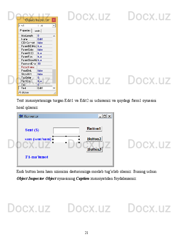 Text xususiyatimizga turgan Edit1 va Edit2 ni uchiramiz va quydagi form1 oynasini
hosil qilamiz:
Endi button larni ham uzimizni dasturimizga moslab tug’irlab olamiz: Buning uchun
Object Inspector Object  oynasining  Caption  xususiyatidan foydalanamiz:
21