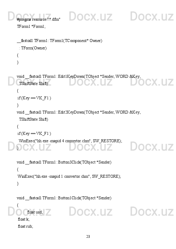 #pragma resource "*.dfm"
TForm1 *Form1;
__fastcall TForm1::TForm1(TComponent* Owner)
  : TForm(Owner)
{
}
void __fastcall TForm1::Edit1KeyDown(TObject *Sender, WORD &Key,
  TShiftState Shift)
{
 if (Key == VK_F1 )
}
void __fastcall TForm1::Edit2KeyDown(TObject *Sender, WORD &Key,
  TShiftState Shift)
{
 if (Key == VK_F1 )
  WinExec("hh.exe -mapid 4 convertor.chm", SW_RESTORE);
}
void __fastcall TForm1::Button3Click(TObject *Sender)
{
 WinExec("hh.exe -mapid 1 convertor.chm", SW_RESTORE);
}
void __fastcall TForm1::Button1Click(TObject *Sender)
{
float usd;
 float k;
 float rub;
23 