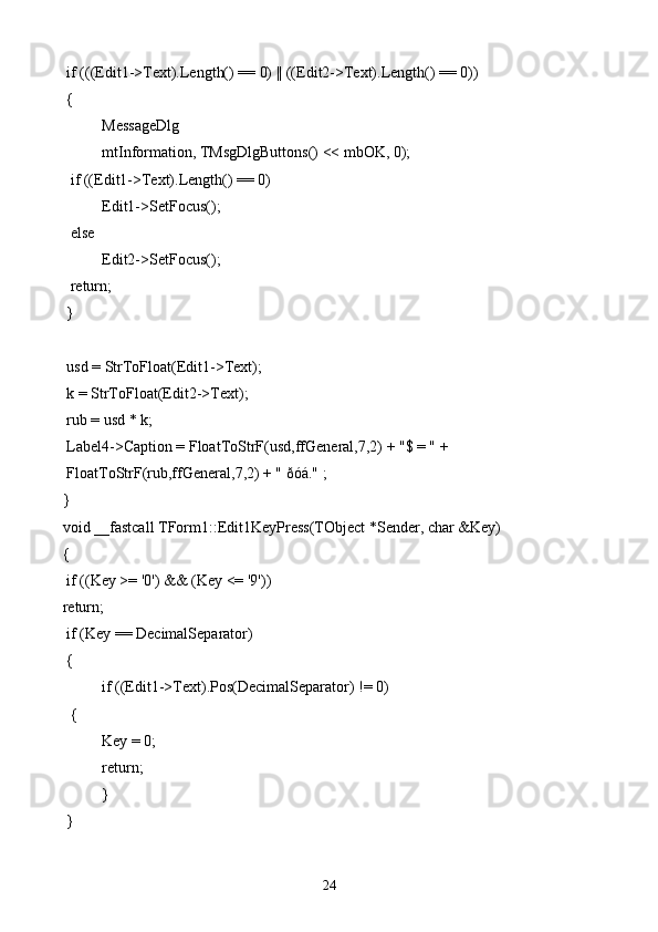 if (((Edit1->Text).Length() == 0) || ((Edit2->Text).Length() == 0))
 {
  MessageDlg
   mtInformation, TMsgDlgButtons() << mbOK, 0);
  if ((Edit1->Text).Length() == 0)
   Edit1->SetFocus();
  else
   Edit2->SetFocus();
  return;
 }
 usd = StrToFloat(Edit1->Text);
 k = StrToFloat(Edit2->Text);
 rub = usd * k;
 Label4->Caption = FloatToStrF(usd,ffGeneral,7,2) + "$ = " +
 FloatToStrF(rub,ffGeneral,7,2) + " ðóá." ;
}
void __fastcall TForm1::Edit1KeyPress(TObject *Sender, char &Key)
{
 if ((Key >= '0') && (Key <= '9'))
return;
 if (Key == DecimalSeparator)
 {
  if ((Edit1->Text).Pos(DecimalSeparator) != 0)
  {
   Key = 0;
   return;
  }
 }
24 