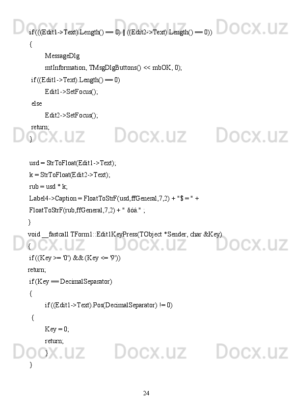 if (((Edit1->Text).Length() == 0) || ((Edit2->Text).Length() == 0))
 {
  MessageDlg
   mtInformation, TMsgDlgButtons() << mbOK, 0);
  if ((Edit1->Text).Length() == 0)
   Edit1->SetFocus();
  else
   Edit2->SetFocus();
  return;
 }
 usd = StrToFloat(Edit1->Text);
 k = StrToFloat(Edit2->Text);
 rub = usd * k;
 Label4->Caption = FloatToStrF(usd,ffGeneral,7,2) + "$ = " +
 FloatToStrF(rub,ffGeneral,7,2) + " ðóá." ;
}
void __fastcall TForm1::Edit1KeyPress(TObject *Sender, char &Key)
{
 if ((Key >= '0') && (Key <= '9'))
return;
 if (Key == DecimalSeparator)
 {
  if ((Edit1->Text).Pos(DecimalSeparator) != 0)
  {
   Key = 0;
   return;
  }
 }
24