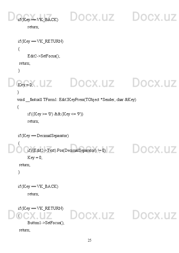  if (Key == VK_BACK)
  return;
 if (Key == VK_RETURN) 
 {
  Edit2->SetFocus();
  return;
 }
 Key = 0;
}
void __fastcall TForm1::Edit2KeyPress(TObject *Sender, char &Key)
{
if ((Key >= '0') && (Key <= '9'))
  return;
 if (Key == DecimalSeparator)
 {
  if ((Edit2->Text).Pos(DecimalSeparator) != 0)
   Key = 0;
  return;
 }
 if (Key == VK_BACK)
  return;
 if (Key == VK_RETURN)
 {
  Button1->SetFocus();
  return;
25 