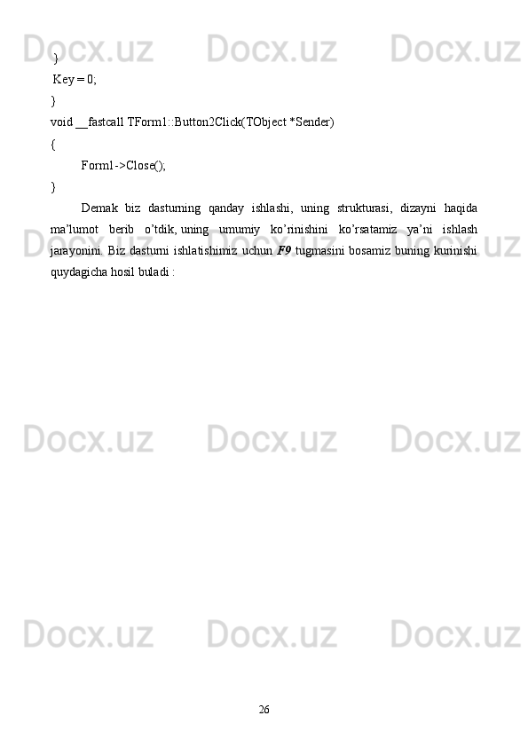 }
 Key = 0;
}
void __fastcall TForm1::Button2Click(TObject *Sender)
{
Form1->Close();
}
Demak   biz   dasturning   qanday   ishlashi,   uning   strukturasi,   dizayni   haqida
ma’lumot   berib   o’tdik,   uning   umumiy   ko’rinishini   ko’rsatamiz   ya’ni   ishlash
jarayonini. Biz  dasturni  ishlatishimiz  uchun   F9   tugmasini  bosamiz  buning kurinishi
quydagicha hosil buladi   :
26