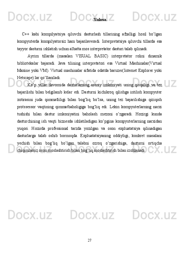 Xulosa.
    C++   kabi   kompilyatsiya   qiluvchi   dasturlash   tillarining   afzalligi   hosil   bo’lgan
kompyuterda   kompilyatorsiz   ham   bajarilaveradi.   Interpretatsiya  qiluvchi  tillarda  esa
tayyor dasturni ishlatish uchun albatta mos interpretator dasturi talab qilinadi.
Ayrim   tillarda   (masalan   VISUAL   BASIC)   interpretator   rolini   dinamik
bibliotekalar   bajaradi.   Java   tilining   interpretatori   esa   Virtual   Mashinalar(Virtual
Maxine yoki VM). Virtual mashinalar sifatida odatda baruzer(Internet Explorer yoki
Netscape) lar qo’llaniladi.
Ko’p   yillar   davomida   dasturlarning   asosiy   imkoniyati   uning   qisqaligi   va   tez
bajarilishi   bilan   belgilanib   kelar   edi.   Dasturni   kichikroq   qilishga   intilish   kompyuter
xotirasini   juda   qimmatliligi   bilan   bog’liq   bo’lsa,   uning   tez   bajarilishiga   qiziqish
protssessor   vaqtining   qimmatbaholigiga   bog’liq   edi.   Lekin   kompyuterlarning   narxi
tushishi   bilan   dastur   imkoniyatini   baholash   mezoni   o’zgaradi.   Hozirgi   kunda
dasturchining   ish   vaqti   biznesda   ishlatiladigan   ko’pgina   kompyuterlarning   narxidan
yuqori.   Hozirda   professional   tarzda   yozilgan   va   oson   expluatatsiya   qilinadigan
dasturlarga   talab   oshib   bormoqda.   Expluatatsiyaning   oddiyligi,   konkret   masalani
yechish   bilan   bog’liq   bo’lgan   talabni   ozroq   o’zgarishiga,   dasturni   ortiqcha
chiqimlarsiz oson moslashtirish bilan bog’liq moslashtirish bilan izohlanadi.
     
27 