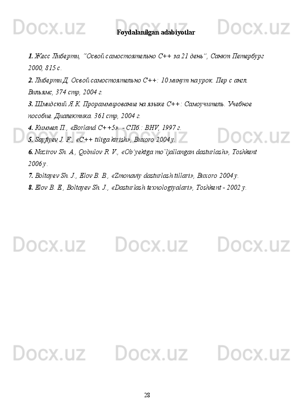 Foydalanilgan adabiyotlar
1. Жесс Либерти, “Освой самостоятельно С++ за 21 день”, Санкт Петербург
2000, 815 с.
2. Либерти Д. Освой самостоятельно С++: 10 минут на урок. Пер с англ. 
Вильямс, 374 стр, 2004 г.
3. Шмидский Я.К. Прораммирование на языке С++: Самоучитель. Учебное 
пособие. Диалектика. 361 стр, 2004 г.
4. Киммел П., «Borland C++5».   СПб.: BHV, 1997 г.
5. Sayfiyev J. F., « С ++ tiliga kirish», Buxoro 2004 y.
6. Nazirov Sh. A., Qobulov R. V., «Ob’yektga mo`ljallangan dasturlash», Toshkent 
2006 y.
7. Boltayev Sh. J., Elov B. B., «Zmonaviy dasturlash tillari», Buxoro 2004 y.
8. Elov B. E., Boltayev Sh. J., «Dasturlash texnologiyalari», Toshkent - 2002 y.
28 