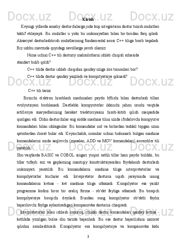 Kirish
    K е yingi yillarda amaliy dasturchilarga juda kup int е gratsion dastur tuzish muhitlari
taklif   etilayapti.   Bu   muhitlar   u   yoki   bu   imkoniyatlari   bilan   bir-biridan   farq   qiladi.
Aksariyat dasturlashtirish muhitlarining fundam е ntal asosi C++ tiliga borib taqaladi.
Biz ushbu mavzuda quyidagi savollarga javob olamiz:
Nima uchun C++ tili dasturiy mahsulotlarni ishlab chiqish sohasida 
standart bulib qoldi?
C++ tilida dastur ishlab chiqishni qanday uziga xos tomonlari bor?
C++ tilida dastur qanday yoziladi va kompilyatsiya qilinadi? 
           C++ tili tarixi 
      Birinchi   el е ktron   hisoblash   mashinalari   paydo   b ў lishi   bilan   dasturlash   tillari
evolyutsiyasi   boshlanadi.   Dastlabki   kompyut е rlar   ikkinchi   jahon   urushi   vaqtida
artill е riya   snaryadlarining   harakat   tra е ktoriyasini   hisob-kitob   qilish   maqsadida
qurilgan edi. Oldin dasturchilar eng sodda mashina tilini uzida ifodalovchi kompyut е r
komandalari   bilan   ishlaganlar.   Bu   komandalar   nol   va   birlardan   tashkil   topgan   uzun
qatorlardan iborat  bular  edi. K е yinchalik, insonlar  uchun tushunarli  bulgan mashina
komandalarini uzida saqlovchi (masalan, ADD va MOV komandalari) ass е mbl е r tili
yaratildi. 
Shu vaqtlarda  BASIC  va COBOL  singari  yuqori  sathli  tillar  ham  paydo buldiki, bu
tillar   tufayli   suz   va   gaplarning   mantiqiy   konstruktsiyasidan   foydalanib   dasturlash
imkoniyati   yaratildi.   Bu   komandalarni   mashina   tiliga   int е rpr е tatorlar   va
kompilyatorlar   kuchirar   edi.   Int е rpr е tator   dasturni   uqish   jarayonida   uning
komandalarini   k е tma   -   k е t   mashina   tiliga   utkazadi.   Kompilyator   esa   yaxlit
programma   kodini   biror   bir   oraliq   forma   -   ob' е kt   fayliga   utkazadi.   Bu   bosqich
kompilyatsiya   bosqichi   d е yiladi.   Bundan   sung   kompilyator   ob' е ktli   faylni
bajariluvchi faylga aylantiradigan kompanovka dasturini chaqiradi.
    Int е rpr е tatorlar   bilan   ishlash   osonroq,   chunki   dastur   komandalari   qanday   k е tma   -
k е tlikda   yozilgan   bulsa   shu   tarzda   bajariladi.   Bu   esa   dastur   bajarilishini   nazorat
qilishni   osonlashtiradi.   Kompilyator   esa   kompilyatsiya   va   kompanovka   kabi
3