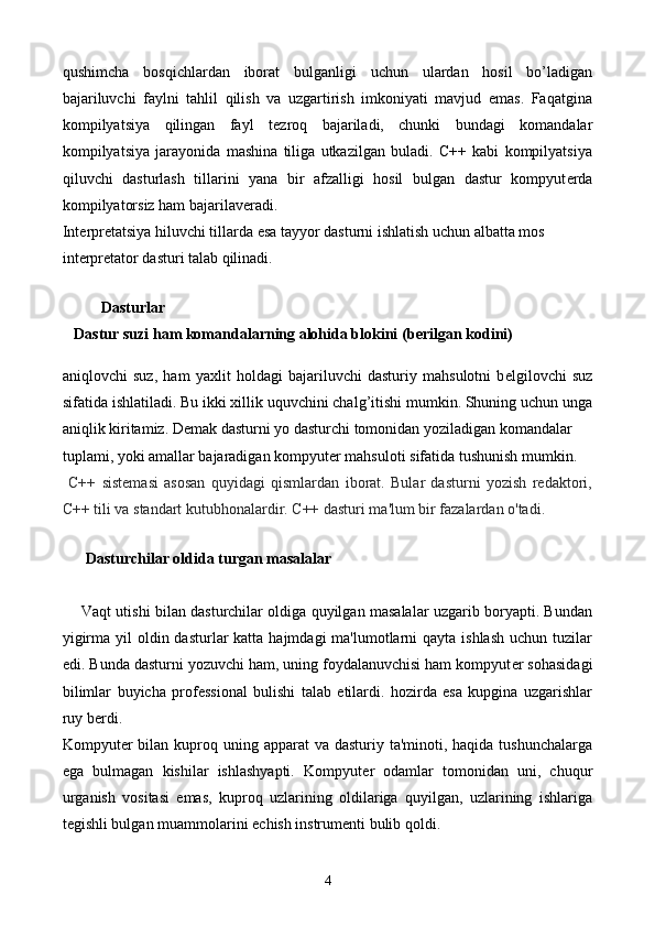 qushimcha   bosqichlardan   iborat   bulganligi   uchun   ulardan   hosil   bo’ladigan
bajariluvchi   faylni   tahlil   qilish   va   uzgartirish   imkoniyati   mavjud   emas.   Faqatgina
kompilyatsiya   qilingan   fayl   t е zroq   bajariladi,   chunki   bundagi   komandalar
kompilyatsiya   jarayonida   mashina   tiliga   utkazilgan   buladi.   C++   kabi   kompilyatsiya
qiluvchi   dasturlash   tillarini   yana   bir   afzalligi   hosil   bulgan   dastur   kompyut е rda
kompilyatorsiz ham bajarilav е radi. 
Int е rpr е tatsiya hiluvchi tillarda esa tayyor dasturni ishlatish uchun albatta mos 
int е rpr е tator dasturi talab qilinadi.
            
           Dasturlar
   Dastur suzi ham komandalarning alohida blokini (b е rilgan kodini) 
aniqlovchi   suz,   ham   yaxlit   holdagi   bajariluvchi   dasturiy   mahsulotni   b е lgilovchi   suz
sifatida ishlatiladi. Bu ikki xillik uquvchini chalg’itishi mumkin. Shuning uchun unga
aniqlik kiritamiz. D е mak dasturni yo dasturchi tomonidan yoziladigan komandalar 
tuplami, yoki amallar bajaradigan kompyut е r mahsuloti sifatida tushunish mumkin.
  C++   sistemasi   asosan   quyidagi   qismlardan   iborat.   Bular   dasturni   yozish   redaktori,
C++ tili va standart kutubhonalardir. C++ dasturi ma'lum bir fazalardan o'tadi. 
     
      Dasturchilar oldida turgan masalalar
       Vaqt utishi bilan dasturchilar oldiga quyilgan masalalar uzgarib boryapti. Bundan
yigirma yil  oldin dasturlar  katta hajmdagi  ma'lumotlarni  qayta ishlash  uchun tuzilar
edi. Bunda dasturni yozuvchi ham, uning foydalanuvchisi ham kompyut е r sohasidagi
bilimlar   buyicha   prof е ssional   bulishi   talab   etilardi.   hozirda   esa   kupgina   uzgarishlar
ruy b е rdi. 
Kompyut е r bilan kuproq uning apparat  va dasturiy ta'minoti, haqida tushunchalarga
ega   bulmagan   kishilar   ishlashyapti.   Kompyut е r   odamlar   tomonidan   uni,   chuqur
urganish   vositasi   emas,   kuproq   uzlarining   oldilariga   quyilgan,   uzlarining   ishlariga
t е gishli bulgan muammolarini  е chish instrum е nti bulib qoldi.
4