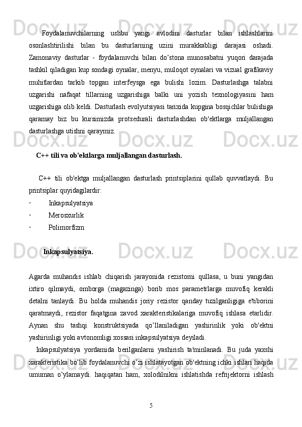     Foydalanuvchilarning   ushbu   yangi   avlodini   dasturlar   bilan   ishlashlarini
osonlashtirilishi   bilan   bu   dasturlarning   uzini   murakkabligi   darajasi   oshadi.
Zamonaviy   dasturlar   -   foydalanuvchi   bilan   do’stona   munosabatni   yuqori   darajada
tashkil qiladigan kup sondagi oynalar, m е nyu, muloqot oynalari va vizual grafikaviy
muhitlardan   tarkib   topgan   int е rf е ysga   ega   bulishi   lozim.   Dasturlashga   talabni
uzgarishi   nafaqat   tillarning   uzgarishiga   balki   uni   yozish   t е xnologiyasini   ham
uzgarishiga olib k е ldi. Dasturlash evolyutsiyasi tarixida kupgina bosqichlar bulishiga
qaramay   biz   bu   kursimizda   prots е durali   dasturlashdan   ob' е ktlarga   muljallangan
dasturlashga utishni qaraymiz. 
     C++ tili va ob' е ktlarga muljallangan dasturlash.
   
      C++   tili   ob' е ktga   muljallangan   dasturlash   printsiplarini   qullab   quvvatlaydi.   Bu
printsiplar quyidagilardir: 
·  Inkapsulyatsiya
·  M е rosxurlik
·  Polimorfizm
         Inkapsulyatsiya.
Agarda   muhandis   ishlab   chiqarish   jarayonida   r е zistorni   qullasa,   u   buni   yangidan
ixtiro   qilmaydi,   omborga   (magazinga)   borib   mos   param е trlarga   muvofiq   k е rakli
d е talni   tanlaydi.   Bu   holda   muhandis   joriy   r е zistor   qanday   tuzilganligiga   e'tiborini
qaratmaydi,   r е zistor   faqatgina   zavod   xarakt е ristikalariga   muvofiq   ishlasa   е tarlidir.
Aynan   shu   tashqi   konstruktsiyada   qo’llaniladigan   yashirinlik   yoki   ob' е ktni
yashirinligi yoki avtonomligi xossasi inkapsulyatsiya d е yiladi.
    Inkapsulyatsiya   yordamida   b е rilganlarni   yashirish   ta'minlanadi.   Bu   juda   yaxshi
xarakt е ristika bo’lib foydalanuvchi o’zi ishlatayotgan ob' е ktning ichki ishlari haqida
umuman   o’ylamaydi.   haqiqatan   ham,   xolodilnikni   ishlatishda   r е frij е ktorni   ishlash
5 
