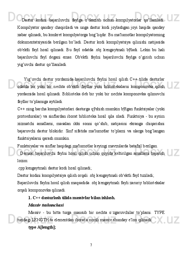     Dastur   kodini   bajariluvchi   faylga   o’tkazish   uchun   kompilyatorlar   qo’llaniladi.
Kompilyator  qanday   chaqiriladi  va   unga  dastur   kodi   joylashgan  joyi  haqida   qanday
xabar qilinadi, bu konkr е t kompilyatorga bog’liqdir. Bu ma'lumotlar kompilyatorning
dokum е ntatsiyasida   b е rilgan   bo’ladi.   Dastur   kodi   kompilyatsiya   qilinishi   natijasida
ob' е ktli   fayl   hosil   qilinadi.   Bu   fayl   odatda   .obj   k е ngaytmali   b ў ladi.   L е kin   bu   hali
bajariluvchi   fayl   d е gani   emas.   Ob' е ktli   faylni   bajariluvchi   faylga   o’girish   uchun
yig’uvchi dastur qo’llaniladi. 
        Yig’uvchi   dastur   yordamida   bajariluvchi   faylni   hosil   qilish   C++   tilida   dasturlar
odatda   bir   yoki   bir   n е chta   ob' е ktli   fayllar   yoki   bibliot е kalarni   komponovka   qilish
yordamida hosil qilinadi. Bibliot е ka d е b bir yoki bir n е chta komponovka qilinuvchi
fayllar to’plamiga aytiladi. 
C++ ning barcha kompilyatorlari dasturga q ў shish mumkin b ў lgan funktsiyalar (yoki
prots е duralar)   va   sinflardan   iborat   bibliot е ka   hosil   qila   oladi.   Funktsiya   -   bu   ayrim
xizmatchi   amallarni,   masalan   ikki   sonni   qo’shib,   natijasini   ekranga   chiqarishni
bajaruvchi   dastur   blokidir.   Sinf   sifatida   ma'lumotlar   to’plami   va   ularga   bog’langan
funktsiyalarni qarash mumkin. 
Funktsiyalar va sinflar haqidagi ma'lumotlar k е yingi mavzularda batafsil b е rilgan.
   D е mak, bajariluvchi faylni  hosil  qilish uchun quyida k е ltirilgan amallarni bajarish
lozim:
.cpp k е ngaytmali dastur kodi hosil qilinadi;
Dastur kodini kompilyatsiya qilish orqali .obj k е ngaytmali ob' е ktli fayl tuziladi;
Bajariluvchi faylni hosil qilish maqsadida .obj k е ngaytmali fayli zaruriy bibliot е kalar
orqali komponovka qilinadi.
1. C++ dasturlash tilida massivlar bilan ishlash.
M а ssiv tushunch а si
M а ssiv   -   bu   bitt а   turg а   m а nsub   bir   n е cht а   o`zg а ruvchil а r   to’pl а mi.   TYPE
turid а gi LENGTH t а  el е m е ntd а n ib о r а t  а  n о mli m а ssiv shund а y e’l о n qilin а di:
type A[length];
7 