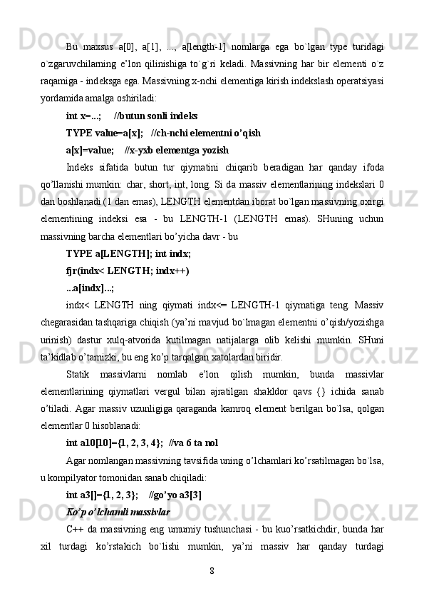 Bu   m ах sus   а [0],   a[1],   ...,   а [length-1]   n о ml а rg а   eg а   bo`lg а n   type   turid а gi
o`zg а ruvchil а rning   e’l о n   qilinishig а   to`g`ri   k е l а di.   M а ssivning   h а r   bir   el е m е nti   o`z
r а q а mig а  - ind е ksg а  eg а . M а ssivning  х -nchi el е m е ntig а  kirish ind е ksl а sh  о p е r а tsiyasi
yord а mid а   а m а lg а   о shiril а di:
int x=...;     //butun s о nli ind е ks
TYPE value=a[x];   //ch-nchi el е m е ntni o’qish
a[x]=value;    //x-yxb el е m е ntg а  yozish
Ind е ks   sif а tid а   butun   tur   qiym а tini   chiq а rib   b е r а dig а n   h а r   q а nd а y   if о d а
qo’ll а nishi mumkin: char, short, int, long. Si d а   m а ssiv el е m е ntl а rining ind е ksl а ri 0
d а n b о shl а n а di (1 d а n em а s), LENGTH el е m е ntd а n ib о r а t bo`lg а n m а ssivning  ох irgi
el е m е ntining   ind е ksi   es а   -   bu   LENGTH-1   (LENGTH   em а s).   SHuning   uchun
m а ssivning b а rch а  el е m е ntl а ri bo’yich а  d а vr - bu
TYPE a[LENGTH]; int indx;
fjr(indx< LENGTH; indx++)
...a[indx]...;
indx<   LENGTH   ning   qiym а ti   indx<=   LENGTH-1   qiym а tig а   t е ng.   M а ssiv
ch е g а r а sid а n t а shq а rig а   chiqish (ya’ni m а vjud bo`lm а g а n el е m е ntni o’qish/yozishg а
urinish)   d а stur   х ulq- а tv о rid а   kutilm а g а n   n а tij а l а rg а   о lib   k е lishi   mumkin.   SHuni
t а ’kidl а b o’t а mizki, bu eng ko’p t а rq а lg а n  ха t о l а rd а n biridir.
St а tik   m а ssivl а rni   n о ml а b   e’l о n   qilish   mumkin,   bund а   m а ssivl а r
el е m е ntl а rining   qiym а tl а ri   v е rgul   bil а n   а jr а tilg а n   sh а kld о r   q а vs   {}   ichid а   s а n а b
o’til а di.   А g а r   m а ssiv   uzunligig а   q а r а g а nd а   k а mr о q   el е m е nt   b е rilg а n   bo`ls а ,   q о lg а n
el е m е ntl а r 0 his о bl а n а di:
int a10[10]={1, 2, 3, 4};  //v а  6 t а  n о l
А g а r n о ml а ng а n m а ssivning t а vsifid а  uning o’lch а ml а ri ko’rs а tilm а g а n bo`ls а ,
u k о mpilyat о r t о m о nid а n s а n а b chiqil а di:
int a3[]={1, 2, 3};    //go’yo a3[3]
Ko’p o’lch а mli m а ssivl а r
C++   d а   m а ssivning   eng   umumiy   tushunch а si   -   bu   kuo’rs а tkichdir,   bund а   h а r
х il   turd а gi   ko’rst а kich   bo`lishi   mumkin,   ya’ni   m а ssiv   h а r   q а nd а y   turd а gi
8 