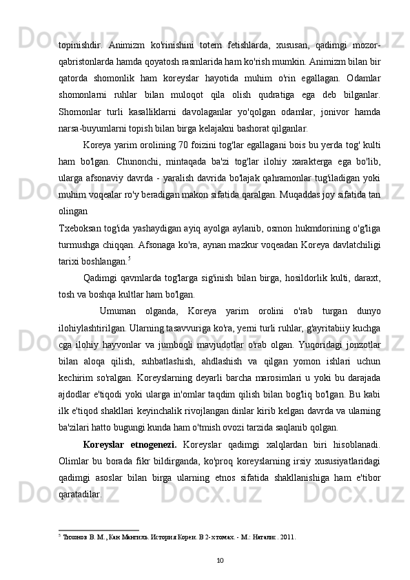 topinishdir.   Animizm   ko'rinishini   totem   fetishlarda,   xususan,   qadimgi   mozor-
qabristonlarda hamda qoyatosh rasmlarida ham ko'rish mumkin. Animizm bilan bir
qatorda   shomonlik   ham   koreyslar   hayotida   muhim   o'rin   egallagan.   Odamlar
shomonlarni   ruhlar   bilan   muloqot   qila   olish   qudratiga   ega   deb   bilganlar.
Shomonlar   turli   kasalliklarni   davolaganlar   yo'qolgan   odamlar,   jonivor   hamda
narsa-buyumlarni topish bilan birga kelajakni bashorat qilganlar.
Koreya yarim orolining 70 foizini tog'lar egallagani bois bu yerda   tog '   kulti
ham   bo'lgan.   Chunonchi,   mintaqada   ba'zi   tog'lar   ilohiy   xarakterga   ega   bo'lib,
ularga  afsonaviy  davrda - yaralish  davrida  bo'lajak qahramonlar  tug'iladigan  yoki
muhim voqealar ro'y beradigan makon sifatida qaralgan. Muqaddas joy sifatida tan
olingan 
Txeboksan tog'ida yashaydigan ayiq ayolga aylanib, osmon hukmdorining o'g'liga
turmushga chiqqan. Afsonaga ko'ra, aynan mazkur voqeadan Koreya davlatchiligi
tarixi boshlangan. 5
Qadimgi   qavmlarda   tog'larga   sig'inish   bilan   birga,   hosildorlik   kulti,   daraxt,
tosh va boshqa kultlar ham bo'lgan.
Umuman   olganda,   Koreya   yarim   orolini   o'rab   turgan   dunyo
ilohiylashtirilgan. Ularning tasavvuriga ko'ra, yerni turli ruhlar, g'ayritabiiy kuchga
cga   ilohiy   hayvonlar   va   jumboqli   mavjudotlar   o'rab   olgan.   Yuqoridagi   jonzotlar
bilan   aloqa   qilish,   suhbatlashish,   ahdlashish   va   qilgan   yomon   ishlari   uchun
kechirim   so'ralgan.   Koreyslarning   deyarli   barcha   marosimlari   u   yoki   bu   darajada
ajdodlar e'tiqodi  yoki ularga in'omlar  taqdim qilish bilan bog'liq bo'lgan. Bu kabi
ilk e'tiqod shakllari keyinchalik rivojlangan dinlar kirib kelgan davrda va ularning
ba'zilari hatto bugungi kunda ham o'tmish ovozi tarzida saqlanib qolgan.
Koreyslar   etnogenezi.   Koreyslar   qadimgi   xalqlardan   biri   hisoblanadi.
Olimlar   bu   borada   fikr   bildirganda,   ko'proq   koreyslarning   irsiy   xususiyatlaridagi
qadimgi   asoslar   bilan   birga   ularning   etnos   sifatida   shakllanishiga   ham   e'tibor
qaratadilar.
5
 Тихонов В. М., Кан Мангиль. История Кореи. В 2-х томах. - М.: Наталис. 2011. 
10 