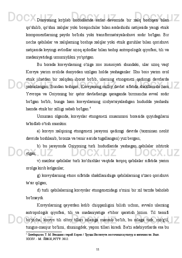 Dunyoning   ko'plab   hududlarida   asrlar   davomida   bir   xalq   boshqasi   bilan
qo'shilib, qo'shni xalqlar yoki bosqinchilar bilan aralashishi  natijasida yangi etnik
komponentlarning   paydo   bo'lishi   yoki   transformatsiyalashuvi   sodir   bo'lgan.   Bir
necha qabilalar  va xalqlarning boshqa  xalqlar  yoki  etnik guruhlar  bilan  qorishuvi
natijasida keyingi avlodlar uzoq ajdodlar bilan tashqi antropologik qiyofasi, tili va
madaniyatidagi umumiylikni yo'qotgan.
Bu   borada   koreyslarning   o'ziga   xos   xususiyati   shundaki,   ular   uzoq   vaqt
Koreya   yarim   orolida   dunyodan   uzilgan   holda   yashaganlar.   Shu   bois   yarim   orol
etnik   jihatdan   bir   xalqdan   iborat   bo'lib,   ularning   etnogenezi   qadimgi   davrlarda
yakunlangan. Bundan tashqari, Koreyaning milliy davlat sifatida shakllanishi ham
Yevropa   va   Osiyoning   bir   qator   davlatlariga   qaraganda   birmuncha   avval   sodir
bo'lgan   bo'lib,   bunga   ham   koreyslarning   izolyatsiyalashgan   hududda   yashashi
hamda etnik bir xilligi sabab bo'lgan. 6
Umuman   olganda,   koreyslar   etnogenezi   muammosi   borasida   quyidagilarni
ta'kidlab o'tish mumkin:
a)   koreys   xalqining   etnogenezi   jarayoni   qadimgi   davrda   (taxminan   neolit
davrida boshlanib, bronza va temir asrida tugallangan) yuz bergan;
b)   bu   jarayonda   Osiyoning   turli   hududlarida   yashagan   qabilalar   ishtirok
etgan;
v)   mazkur   qabilalar   turli   ko'chishlar   vaqtida   tarqoq  qabilalar   sifatida  yarim
orolga kirib kelganlar;
g) koreyslarning etnos sifatida shakllanishiga qabilalarning o'zaro qorishuvi
ta'sir qilgan;
d) turli qabilalarning koreyslar etnogenezidagi o'rnini bir xil tarzda baholab
bo'lmaydi.
Koreyslarning   qayerdan   kelib   chiqqanligini   bilish   uchun,   avvalo   ulaming
antropologik   qiyofasi,   tili   va   madaniyatiga   e'tibor   qaratish   lozim.   Til   tasnifi
bo'yicha,   koreys   tili   oltoy   tillari   oilasiga   mansub   bo'lib,   bu   oilaga   turk,   mo'g'il,
tungus-manjur bo'limi, shuningdek, yapon tillari kiradi. Ba'zi adabiyotlarda esa bu
6
 Симбирцева Т. М. Владыки старой Кореи / Труды Института восточных культур и античности. Вып. 
XXXV. - М.: ЙВКИ, РГГУ. 2012.
11 