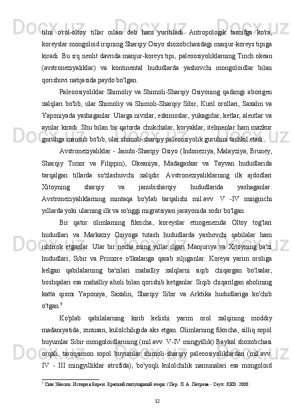 tilni   o'rol-oltoy   tillar   oilasi   deb   ham   yuritiladi.   Antropologik   tasnifga   ko'ra,
koreyslar mongoloid irqining Sharqiy Osiyo shoxobchasidagi manjur-koreys tipiga
kiradi. Bu irq neolit davrida manjur-koreys tipi,   paleoosiyolik larning Tinch okean
(avstroneziyaliklar)   va   kontinental   hududlarda   yashovchi   mongoloidlar   bilan
qorishuvi natijasida paydo bo'lgan.
Paleoosiyoliklar   Shimoliy   va   Shimoli-Sharqiy   Osiyoning   qadimgi   aborigen
xalqlari   bo'lib,   ular   Shimoliy   va   Shimoli-Sharqiy   Sibir,   Kuril   orollari,   Saxalin   va
Yaponiyada yashaganlar. Ularga nivxlar, eskimoslar, yukagirlar, ketlar, aleutlar va
aynlar kiradi. Shu bilan bir qatorda chukchalar, koryaklar, itelmenlar ham mazkur
guruhga mansub bo'lib, ular shimoli-sharqiy paleoosiyolik guruhini tashkil etadi.
Avstroneziyaliklar   - Janubi-Sharqiy Osiyo (Indoneziya, Malayziya, Bruney,
Sharqiy   Timor   va   Filippin),   Okeaniya,   Madagaskar   va   Tayvan   hududlarida
tarqalgan   tillarda   so'zlashuvchi   xalqdir.   Avstroneziyaliklarning   ilk   ajdodlari
Xitoyning   sharqiy   va   janubisharqiy   hududlarida   yashaganlar.
Avstroneziyaliklarning   mintaqa   bo'ylab   tarqalishi   mil.avv.   V   -IV   minginchi
yillarda yoki ularning ilk va so'nggi migratsiyasi jarayonida sodir bo'lgan.
Bir   qator   olimlarning   fikricha,   koreyslar   etnogenezida   Oltoy   tog'lari
hududlari   va   Markaziy   Osiyoga   tutash   hududlarda   yashovchi   qabilalar   ham
ishtirok   etganlar.   Ular   bir   necha   ming   yillar   ilgari   Manjuriya   va   Xitoyning   ba'zi
hududlari,   Sibir   va   Primore   o'lkalariga   qarab   siljiganlar.   Koreya   yarim   oroliga
kelgan   qabilalarning   ba'zilari   mahalliy   xalqlarni   siqib   chiqargan   bo'lsalar,
boshqalari esa mahalliy aholi bilan qorishib ketganlar. Siqib chiqarilgan aholining
katta   qismi   Yaponiya,   Saxalin,   Sharqiy   Sibir   va   Arktika   hududlariga   ko'chib
o'tgan. 7
Ko'plab   qabilalarning   kirib   kelishi   yarim   orol   xalqining   moddiy
madaniyatida, xususan, kulolchiligida aks etgan. Olimlarning fikricha, silliq sopol
buyumlar Sibir mongoloidlarining (mil.avv. V-IV mingyillik) Baykal shoxobchasi
orqali,   taroqsimon   sopol   buyumlar   shimoli-sharqiy   paleoosiyoliklardan   (mil.avv.
IV   -   III   mingyilliklar   atrofida),   bo'yoqli   kulolchilik   namunalari   esa   mongoloid
7
 Сын Хёнсик. История Кореи. Краткий популярный очерк / Пер. Л. А. Петрова - Сеул: KED. 2008.
12 