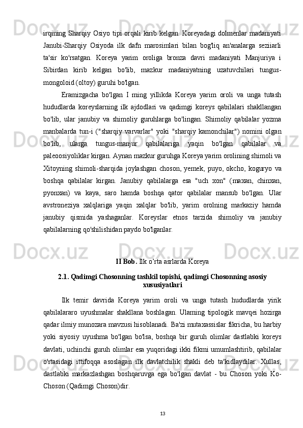 irqining Sharqiy Osiyo tipi orqali  kirib kelgan. Koreyadagi  dolmenlar madaniyati
Janubi-Sharqiy   Osiyoda   ilk   dafn   marosimlari   bilan   bog'liq   an'analarga   seziiarli
ta'sir   ko'rsatgan.   Koreya   yarim   oroliga   bronza   davri   madaniyati   Manjuriya   i
Sibirdan   kirib   kelgan   bo'lib,   mazkur   madaniyatning   uzatuvchilari   tungus-
mongoloid (oltoy) guruhi bo'lgan.
Eramizgacha   bo'lgan   I   ming   yillikda   Koreya   yarim   oroli   va   unga   tutash
hududlarda   koreyslarning   ilk   ajdodlari   va   qadimgi   koreys   qabilalari   shakllangan
bo'lib,   ular   janubiy   va   shimoliy   guruhlarga   bo'lingan.   Shimoliy   qabilalar   yozma
manbalarda   tun-i   ("sharqiy   varvarlar"   yoki   "sharqiy   kamonchilar")   nomini   olgan
bo'lib,   ularga   tungus-manjur   qabilalariga   yaqin   bo'lgan   qabilalar   va
paleoosiyoliklar kirgan. Aynan mazkur guruhga Koreya yarim orolining shimoli va
Xitoyning   shimoli-sharqida   joylashgan   choson,   yemek,   puyo,   okcho,   koguryo   va
boshqa   qabilalar   kirgan.   Janubiy   qabilalarga   esa   "uch   xon"   ( maxan,   chinxan,
pyonxan)   va   kaya,   saro   hamda   boshqa   qator   qabilalar   mansub   bo'lgan.   Ular
avstroneziya   xalqlariga   yaqin   xalqlar   bo'lib,   yarim   orolning   markaziy   hamda
janubiy   qismida   yashaganlar.   Koreyslar   etnos   tarzida   shimoliy   va   janubiy
qabilalarning qo'shilishidan paydo bo'lganlar. 
II Bob.  Ilk o’rta asrlarda Koreya
2.1. Qadimgi Chosonning tashkil topishi,   qadimgi Chosonning asosiy
xususiyatlari
Ilk   temir   davrida   Koreya   yarim   oroli   va   unga   tutash   hududlarda   yirik
qabilalararo   uyushmalar   shakllana   boshlagan.   Ulaming   tipologik   mavqei   hozirga
qadar ilmiy munozara mavzusi hisoblanadi. Ba'zi mutaxassislar fikricha, bu harbiy
yoki   siyosiy   uyushma   bo'lgan   bo'lsa,   boshqa   bir   guruh   olimlar   dastlabki   koreys
davlati, uchinchi guruh olimlar esa yuqoridagi ikki fikmi umumlashtirib, qabilalar
o'rtasidagi   ittifoqqa   asoslagan   ilk   davlatchilik   shakli   deb   ta'kidlaydilar.   Xullas,
dastlabki   markazlashgan   boshqaruvga   ega   bo'lgan   davlat   -   bu   Choson   yoki   Ko-
Choson (Qadimgi Choson)dir.
13 