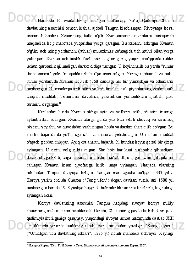 Har   ikki   Koreyada   keng   tarqalgan     afsonaga   ko'ra,   Qadimgi   Choson
davlatining   asoschisi   osmon   kishisi   ajdodi   Tangun   hisoblangan.   Rivoyatga   ko'ra,
osmon   hukmdori   Xvaninning   katta   o'g'li   Xvanunosmon   odamlarni   boshqarish
maqsadida   ko'p   marotaba   yuqoridan   yerga   qaragan.   Bu   xabarni   eshitgan   Xvanun
o'g'lini uch ming yordamchi (ruhlar) mulozimlar ko'magida uch muhri bilan yerga
yuborgan.   Xvanun   uch   boshli   Txeboksan   tog'ining   eng   yuqori   cho'qqisida   ruhlar
uchun qurbonlik qilinadigan daraxt oldiga tushgan. U keyinchalik bu yerda "ruhlar
ibodatxonasi"   yoki   "muqaddas   shahar"ga   asos   solgan.   Yomg'ir,   shamol   va   bulut
ruhlar   yordamida   Xvanun   360   ish   (360   kundagi   har   bir   yumush)ni   va   odamlarni
boshqargan. U insonlarga turli bilim va ko'nikmalar: turli giyohlarning yerdan unib
chiqish   muddati;   bemorlarni   davolash;   yaxshilikni   yomonlikdan   ajratish;   jazo
turlarini o'rgatgan. 8
Kunlardan   birida   Xvanun   oldiga   ayiq   va   yo'lbars   kelib,   o'zlarini   insonga
aylantirishni   so'ragan.   Xvanun   ularga   g'orda   yuz   kun   sehrli   shuvoq   va   sarimsoq
piyozni yeyishni va quyoshdan yashiringan holda yashashni shart qilib qo'ygan. Bu
shartni   bajarish   da   yo'lbarsga   sabr   va   matonat   yetishmagan.   U   ma'lum   muddat
o'tgach g'ordan chiqqan. Ayiq esa shartni bajarib, 21 kundan keyin go'zal bir qizga
aylangan.   U   o'zini   yolg'iz   his   qilgan.   Shu   bois   har   kuni   qurbonlik   qilinadigan
daraxt oldiga kelib, unga farzand ato qilishini so'rab iltijo qilgan. Uning iltijolarini
eshitgan   Xvanun   inson   qiyofasiga   kirib,   unga   uylangan.   Natijada   ularning
nikohidan   Tangun   dunyoga   kelgan.   Tangun   eramizgacha   bo'lgan   2333   yilda
Koreya   yarim   orolida   Choson   ("Tong   ufori")   degan   davlatni   tuzib,   uni   1500   yil
boshqargan hamda 1908 yoshga kirganda hukmdorlik ramzini topshirib, tog' ruhiga
aylangan ekan.
Koreys   davlatining   asoschisi   Tangun   haqidagi   rivoyat   koreys   milliy
shuurining muhim qismi hisoblanadi. Garchi, Chosonning paydo bo'lish davri juda
qadimiylashtirilganiga qaramay, yuqoridagi rivoyat ushbu mazmunda dastlab XIII
asr   ikkinchi   yarmida   buddaviy   rohib   Iryon   tomonidan   yozilgan   "Samguk   yusa"
("Unutilgan   uch   davlatning   ishlari",   1285   y.)   nomli   manbada   uchraydi.   Keyingi
8
 История Кореи / Пер. Г. Н. Кима. - Сеул: Национальный институт истории Кореи. 2007.
14