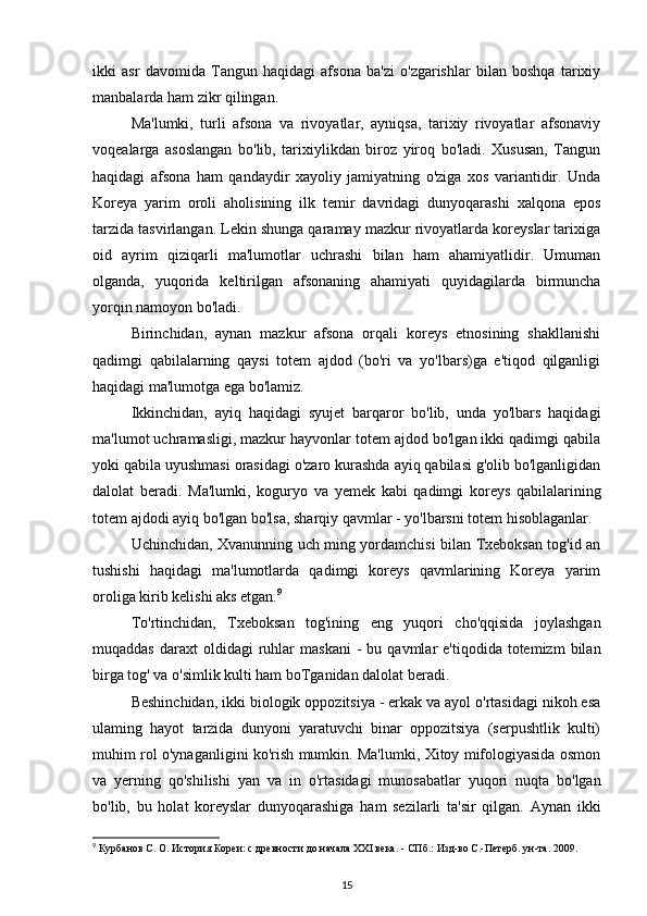 ikki   asr   davomida   Tangun   haqidagi   afsona   ba'zi   o'zgarishlar   bilan   boshqa   tarixiy
manbalarda ham zikr qilingan.
Ma'lumki,   turli   afsona   va   rivoyatlar,   ayniqsa,   tarixiy   rivoyatlar   afsonaviy
voqealarga   asoslangan   bo'lib,   tarixiylikdan   biroz   yiroq   bo'ladi.   Xususan,   Tangun
haqidagi   afsona   ham   qandaydir   xayoliy   jamiyatning   o'ziga   xos   variantidir.   Unda
Koreya   yarim   oroli   aholisining   ilk   temir   davridagi   dunyoqarashi   xalqona   epos
tarzida tasvirlangan. Lekin shunga qaramay mazkur rivoyatlarda koreyslar tarixiga
oid   ayrim   qiziqarli   ma'lumotlar   uchrashi   bilan   ham   ahamiyatlidir.   Umuman
olganda,   yuqorida   keltirilgan   afsonaning   ahamiyati   quyidagilarda   birmuncha
yorqin namoyon bo'ladi.
Birinchidan,   aynan   mazkur   afsona   orqali   koreys   etnosining   shakllanishi
qadimgi   qabilalarning   qaysi   totem   ajdod   (bo'ri   va   yo'lbars)ga   e'tiqod   qilganligi
haqidagi ma'lumotga ega bo'lamiz.
Ikkinchidan,   ayiq   haqidagi   syujet   barqaror   bo'lib,   unda   yo'lbars   haqidagi
ma'lumot uchramasligi, mazkur hayvonlar totem ajdod bo'lgan ikki qadimgi qabila
yoki qabila uyushmasi orasidagi o'zaro kurashda ayiq qabilasi g'olib bo'lganligidan
dalolat   beradi.   Ma'lumki,   koguryo   va   yemek   kabi   qadimgi   koreys   qabilalarining
totem ajdodi ayiq bo'lgan bo'lsa,  sharqiy qavmlar  - yo'lbarsni totem hisoblaganlar. 
Uchinchidan, Xvanunning uch ming yordamchisi bilan Txeboksan tog'id an
tushishi   haqidagi   ma'lumotlarda   qadimgi   koreys   qavmlarining   Koreya   yarim
oroliga kirib kelishi aks etgan. 9
To'rtinchidan,   Txeboksan   tog'ining   eng   yuqori   cho'qqisida   joylashgan
muqaddas   daraxt  oldidagi  ruhlar   maskani  -   bu  qavmlar   e'tiqodida  totemizm   bilan
birga tog' va o'simlik kulti ham boTganidan dalolat beradi.
Beshinchidan, ikki biologik oppozitsiya - erkak va ayol o'rtasidagi nikoh esa
ulaming   hayot   tarzida   dunyoni   yaratuvchi   binar   oppozitsiya   (serpushtlik   kulti)
muhim rol o'ynaganligini ko'rish mumkin. Ma'lumki, Xitoy mifologiyasida osmon
va   yerning   qo'shilishi   yan   va   in   o'rtasidagi   munosabatlar   yuqori   nuqta   bo'lgan
bo'lib,   bu   holat   koreyslar   dunyoqarashiga   ham   sezilarli   ta'sir   qilgan.   Aynan   ikki
9
 Курбанов С. О. История Кореи: с древности до начала XXI века. - СПб.: Изд-во С.-Петерб. ун-та. 2009.
15