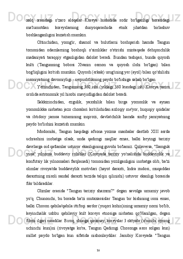 xalq   orasidagi   o'zaro   aloqalar   Koreya   hududida   sodir   bo'lganligi   borasidagi
ma'lumotdan   koreyslarning   dunyoqarashida   etnik   jihatdan   birlashuv
boshlanganligini kuzatish mumkin.
Oltinchidan,   yomg'ir,   shamol   va   bulutlarni   boshqarish   hamda   Tangun
tomonidan   odamlarning   boshoqli   o'simliklar   o'stirishi   mintaqada   dehqonchilik
madaniyati   taraqqiy   etganligidan   dalolat   beradi.   Bundan   tashqari,   bunda   quyosh
kulti   (Tangunning   bobosi   Xvanin   osmon   va   quyosh   ilohi   bo'lgan)   bilan
bog'liqligini ko'rish mumkin. Quyosh (erkak) urug'ining yer (ayol) bilan qo'shilishi
insoniyatning davomiyligi - serpushtlikning paydo bo'lishiga sabab bo'lgan.
Yettinchidan, Tangunning 360 ishi (yildagi 360 kundagi  ish) Koreya yarim
orolida astronomik yil hisobi mavjudligidan dalolat beradi.
Sakkizinchidan,   ezgulik,   yaxshilik   bilan   birga   yomonlik   va   aynan
yomonlikka nisbatan jazo choralari ko'rilishidan axloqiy me'yor, huquqiy qoidalar
va   ibtidoiy   jamoa   tuzumining   inqirozi,   davlatchilik   hamda   sinfiy   jamiyatning
paydo bo'lishini kuzatish mumkin.
Modomiki,   Tangun   haqidagi   afsona   yozma   manbalar   dastlab   XIII   asrda
uchrashini   inobatga   olsak,   unda   qadimgi   naqllar   emas,   balki   keyingi   tarixiy
davrlarga oid qatlamlar ustuvor ekanligining guvohi bo'lamiz. Qolaversa, "Samguk
yusa"   yilnoma   buddaviy   rohiblar   (Koreyada   tarixiy   yo'nalishda   buddaviylik   va
konfutsiy lik yilnomalari farqlanadi) tomonidan yozilganligini inobatga olib, ba'zi
olimlar   rivoyatda   buddaviylik   motivlari   (hayot   daraxti,   Indra   xudosi,   muqaddas
daraxtning misoli sandal daraxti tarzida talqin qilinishi) ustuvor ekanligi borasida
fikr bildiradilar.
Olimlar   orasida   "Tangun   tarixiy   shaxsmi?"   degan   savolga   umumiy   javob
yo'q.   Chunonchi,   bu   borada   ba'zi   mutaxassislar   Tangun   bir   kishining   ismi   emas,
balki  Choson  qabila/qabila ittifoqi sardor (yuqori kohin)ining umumiy nomi bo'lib,
keyinchalik   ushbu   qabilaviy   kult   koreys   etnosiga   nisbatan   qo'Hanilgan,   degan
fikrni ilgari suradilar. Biroq, shunga qaramay, koreyslar 3 oktyabr (o'ninchi oyning
uchinchi   kuni)ni   (rivoyatga   ko'ra,   Tangun   Qadimgi   Chosonga   asos   solgan   kun)
millat   paydo   bo'lgan   kun   sifatida   nishonlaydilar.   Janubiy   Koreyada   "Tangun
16 